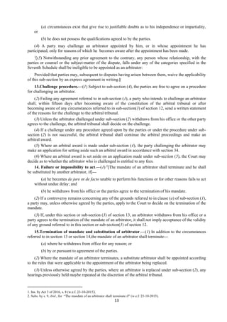 13
(a) circumstances exist that give rise to justifiable doubts as to his independence or impartiality,
or
(b) he does not possess the qualifications agreed to by the parties.
(4) A party may challenge an arbitrator appointed by him, or in whose appointment he has
participated, only for reasons of which he becomes aware after the appointment has been made.
1
[(5) Notwithstanding any prior agreement to the contrary, any person whose relationship, with the
parties or counsel or the subject-matter of the dispute, falls under any of the categories specified in the
Seventh Schedule shall be ineligible to be appointed as an arbitrator:
Provided that parties may, subsequent to disputes having arisen between them, waive the applicability
of this sub-section by an express agreement in writing.]
13.Challenge procedure.—(1) Subject to sub-section (4), the parties are free to agree on a procedure
for challenging an arbitrator.
(2) Failing any agreement referred to in sub-section (1), a party who intends to challenge an arbitrator
shall, within fifteen days after becoming aware of the constitution of the arbitral tribunal or after
becoming aware of any circumstances referred to in sub-section(3) of section 12, send a written statement
of the reasons for the challenge to the arbitral tribunal.
(3) Unless the arbitrator challenged under sub-section (2) withdraws from his office or the other party
agrees to the challenge, the arbitral tribunal shall decide on the challenge.
(4) If a challenge under any procedure agreed upon by the parties or under the procedure under sub-
section (2) is not successful, the arbitral tribunal shall continue the arbitral proceedings and make an
arbitral award.
(5) Where an arbitral award is made under sub-section (4), the party challenging the arbitrator may
make an application for setting aside such an arbitral award in accordance with section 34.
(6) Where an arbitral award is set aside on an application made under sub-section (5), the Court may
decide as to whether the arbitrator who is challenged is entitled to any fees.
14. Failure or impossibility to act.—(1) 2
[The mandate of an arbitrator shall terminate and he shall
be substituted by another arbitrator, if]—
(a) he becomes de jure or de facto unable to perform his functions or for other reasons fails to act
without undue delay; and
(b) he withdraws from his office or the parties agree to the termination of his mandate.
(2) If a controversy remains concerning any of the grounds referred to in clause (a) of sub-section (1),
a party may, unless otherwise agreed by the parties, apply to the Court to decide on the termination of the
mandate.
(3) If, under this section or sub-section (3) of section 13, an arbitrator withdraws from his office or a
party agrees to the termination of the mandate of an arbitrator, it shall not imply acceptance of the validity
of any ground referred to in this section or sub-section(3) of section 12.
15.Termination of mandate and substitution of arbitrator.—(1) In addition to the circumstances
referred to in section 13 or section 14,the mandate of an arbitrator shall terminate—
(a) where he withdraws from office for any reason; or
(b) by or pursuant to agreement of the parties.
(2) Where the mandate of an arbitrator terminates, a substitute arbitrator shall be appointed according
to the rules that were applicable to the appointment of the arbitrator being replaced.
(3) Unless otherwise agreed by the parties, where an arbitrator is replaced under sub-section (2), any
hearings previously held maybe repeated at the discretion of the arbitral tribunal.
1. Ins. by Act 3 of 2016, s. 8 (w.e.f. 23-10-2015).
2. Subs. by s. 9, ibid., for “The mandate of an arbitrator shall terminate if” (w.e.f. 23-10-2015).
 