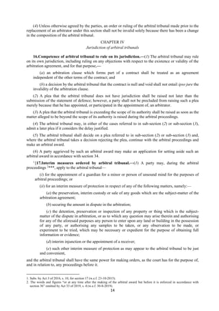 14
(4) Unless otherwise agreed by the parties, an order or ruling of the arbitral tribunal made prior to the
replacement of an arbitrator under this section shall not be invalid solely because there has been a change
in the composition of the arbitral tribunal.
CHAPTER IV
Jurisdiction of arbitral tribunals
16.Competence of arbitral tribunal to rule on its jurisdiction.—(1) The arbitral tribunal may rule
on its own jurisdiction, including ruling on any objections with respect to the existence or validity of the
arbitration agreement, and for that purpose,—
(a) an arbitration clause which forms part of a contract shall be treated as an agreement
independent of the other terms of the contract; and
(b) a decision by the arbitral tribunal that the contract is null and void shall not entail ipso jure the
invalidity of the arbitration clause.
(2) A plea that the arbitral tribunal does not have jurisdiction shall be raised not later than the
submission of the statement of defence; however, a party shall not be precluded from raising such a plea
merely because that he has appointed, or participated in the appointment of, an arbitrator.
(3) A plea that the arbitral tribunal is exceeding the scope of its authority shall be raised as soon as the
matter alleged to be beyond the scope of its authority is raised during the arbitral proceedings.
(4) The arbitral tribunal may, in either of the cases referred to in sub-section (2) or sub-section (3),
admit a later plea if it considers the delay justified.
(5) The arbitral tribunal shall decide on a plea referred to in sub-section (2) or sub-section (3) and,
where the arbitral tribunal takes a decision rejecting the plea, continue with the arbitral proceedings and
make an arbitral award.
(6) A party aggrieved by such an arbitral award may make an application for setting aside such an
arbitral award in accordance with section 34.
1
[17.Interim measures ordered by arbitral tribunal.—(1) A party may, during the arbitral
proceedings 2
***, apply to the arbitral tribunal—
(i) for the appointment of a guardian for a minor or person of unsound mind for the purposes of
arbitral proceedings; or
(ii) for an interim measure of protection in respect of any of the following matters, namely:—
(a) the preservation, interim custody or sale of any goods which are the subject-matter of the
arbitration agreement;
(b) securing the amount in dispute in the arbitration;
(c) the detention, preservation or inspection of any property or thing which is the subject-
matter of the dispute in arbitration, or as to which any question may arise therein and authorising
for any of the aforesaid purposes any person to enter upon any land or building in the possession
of any party, or authorising any samples to be taken, or any observation to be made, or
experiment to be tried, which may be necessary or expedient for the purpose of obtaining full
information or evidence;
(d) interim injunction or the appointment of a receiver;
(e) such other interim measure of protection as may appear to the arbitral tribunal to be just
and convenient,
and the arbitral tribunal shall have the same power for making orders, as the court has for the purpose of,
and in relation to, any proceedings before it.
1. Subs. by Act 3 of 2016, s. 10, for section 17 (w.e.f. 23-10-2015).
2. The words and figures “or at any time after the making of the arbitral award but before it is enforced in accordance with
section 36” omitted by Act 33 of 2019, s. 4 (w.e.f. 30-8-2019).
 