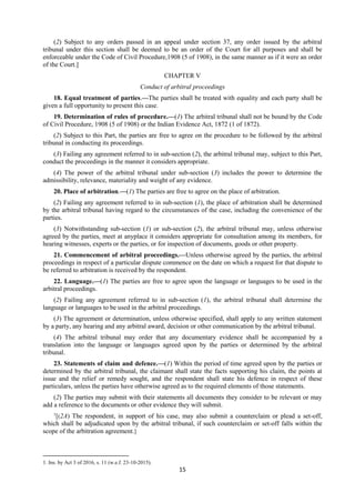 15
(2) Subject to any orders passed in an appeal under section 37, any order issued by the arbitral
tribunal under this section shall be deemed to be an order of the Court for all purposes and shall be
enforceable under the Code of Civil Procedure,1908 (5 of 1908), in the same manner as if it were an order
of the Court.]
CHAPTER V
Conduct of arbitral proceedings
18. Equal treatment of parties.—The parties shall be treated with equality and each party shall be
given a full opportunity to present this case.
19. Determination of rules of procedure.—(1) The arbitral tribunal shall not be bound by the Code
of Civil Procedure, 1908 (5 of 1908) or the Indian Evidence Act, 1872 (1 of 1872).
(2) Subject to this Part, the parties are free to agree on the procedure to be followed by the arbitral
tribunal in conducting its proceedings.
(3) Failing any agreement referred to in sub-section (2), the arbitral tribunal may, subject to this Part,
conduct the proceedings in the manner it considers appropriate.
(4) The power of the arbitral tribunal under sub-section (3) includes the power to determine the
admissibility, relevance, materiality and weight of any evidence.
20. Place of arbitration.—(1) The parties are free to agree on the place of arbitration.
(2) Failing any agreement referred to in sub-section (1), the place of arbitration shall be determined
by the arbitral tribunal having regard to the circumstances of the case, including the convenience of the
parties.
(3) Notwithstanding sub-section (1) or sub-section (2), the arbitral tribunal may, unless otherwise
agreed by the parties, meet at anyplace it considers appropriate for consultation among its members, for
hearing witnesses, experts or the parties, or for inspection of documents, goods or other property.
21. Commencement of arbitral proceedings.—Unless otherwise agreed by the parties, the arbitral
proceedings in respect of a particular dispute commence on the date on which a request for that dispute to
be referred to arbitration is received by the respondent.
22. Language.—(1) The parties are free to agree upon the language or languages to be used in the
arbitral proceedings.
(2) Failing any agreement referred to in sub-section (1), the arbitral tribunal shall determine the
language or languages to be used in the arbitral proceedings.
(3) The agreement or determination, unless otherwise specified, shall apply to any written statement
by a party, any hearing and any arbitral award, decision or other communication by the arbitral tribunal.
(4) The arbitral tribunal may order that any documentary evidence shall be accompanied by a
translation into the language or languages agreed upon by the parties or determined by the arbitral
tribunal.
23. Statements of claim and defence.—(1) Within the period of time agreed upon by the parties or
determined by the arbitral tribunal, the claimant shall state the facts supporting his claim, the points at
issue and the relief or remedy sought, and the respondent shall state his defence in respect of these
particulars, unless the parties have otherwise agreed as to the required elements of those statements.
(2) The parties may submit with their statements all documents they consider to be relevant or may
add a reference to the documents or other evidence they will submit.
1
[(2A) The respondent, in support of his case, may also submit a counterclaim or plead a set-off,
which shall be adjudicated upon by the arbitral tribunal, if such counterclaim or set-off falls within the
scope of the arbitration agreement.]
1. Ins. by Act 3 of 2016, s. 11 (w.e.f. 23-10-2015).
 