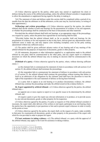 16
(3) Unless otherwise agreed by the parties, either party may amend or supplement his claim or
defence during the course of the arbitral proceedings, unless the arbitral tribunal considers it inappropriate
to allow the amendment or supplement having regard to the delay in making it.
1
[(4) The statement of claim and defence under this section shall be completed within a period of six
months from the date the arbitrator or all the arbitrators, as the case may be, received notice, in writing of
their appointment.]
24.Hearings and written proceedings.—(1) Unless otherwise agreed by the parties, the arbitral
tribunal shall decide whether to hold oral hearings for the presentation of evidence or for oral argument,
or whether the proceedings shall be conducted on the basis of documents and other materials:
Provided that the arbitral tribunal shall hold oral hearings, at an appropriate stage of the proceedings,
on a request by a party, unless the parties have agreed that no oral hearing shall be held:
2
[Provided further that the arbitral tribunal shall, as far as possible, hold oral hearings for the
presentation of evidence or for oral argument on day-to-day basis, and not grant any adjournments unless
sufficient cause is made out, and may impose costs including exemplary costs on the party seeking
adjournment without any sufficient cause.]
(2) The parties shall be given sufficient advance notice of any hearing and of any meeting of the
arbitral tribunal for the purposes of inspection of documents, goods or other property.
(3) All statements, documents or other information supplied to, or applications made to the arbitral
tribunal by one party shall be communicated to the other party, and any expert report or evidentiary
document on which the arbitral tribunal may rely in making its decision shall be communicated to the
parties.
25.Default of a party.—Unless otherwise agreed by the parties, where, without showing sufficient
cause,—
(a) the claimant fails to communicate his statement of claim in accordance with sub-section (1) of
section 23, the arbitral tribunal shall terminate the proceedings;
(b) the respondent fails to communicate his statement of defence in accordance with sub-section
(1) of section 23, the arbitral tribunal shall continue the proceedings without treating that failure in
itself as an admission of the allegations by the claimant 3
[and shall have the discretion to treat the
right of the respondent to file such statement of defence as having been forfeited].
(c) a party fails to appear at an oral hearing or to produce documentary evidence, the arbitral
tribunal may continue the proceedings and make the arbitral award on the evidence before it.
26. Expert appointed by arbitral tribunal.—(1) Unless otherwise agreed by the parties, the arbitral
tribunal may—
(a) appoint one or more experts to report to it on specific issues to be determined by the arbitral
tribunal, and
(b) require a party to give the expert any relevant information or to produce, or to provide access
to, any relevant documents, goods or other property for his inspection.
(2) Unless otherwise agreed by the parties, if a party so requests or if the arbitral tribunal considers it
necessary, the expert shall, after delivery of his written or oral report, participate in an oral hearing where
the parties have the opportunity to put questions to him and to present expert witnesses in order to testify
on the points at issue.
(3) Unless otherwise agreed by the parties, the expert shall, on the request of a party, make available
to that party for examination all documents, goods or other property in the possession of the expert with
which he was provided in order to prepare his report.
27.Court assistance in taking evidence.—(1) The arbitral tribunal, or a party with the approval of
the arbitral tribunal, may apply to the Court for assistance in taking evidence.
1. Ins. by Act 33 of 2019, s. 5 (w.e.f. 30-8-2019).
2. Ins. by Act 3 of 2016, s. 12 (w.e.f. 23-10-2015).
3. Ins. by s. 13, ibid. (w.e.f. 23-10-2015).
 