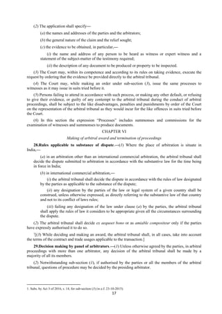 17
(2) The application shall specify—
(a) the names and addresses of the parties and the arbitrators;
(b) the general nature of the claim and the relief sought;
(c) the evidence to be obtained, in particular,—
(i) the name and address of any person to be heard as witness or expert witness and a
statement of the subject-matter of the testimony required;
(ii) the description of any document to be produced or property to be inspected.
(3) The Court may, within its competence and according to its rules on taking evidence, execute the
request by ordering that the evidence be provided directly to the arbitral tribunal.
(4) The Court may, while making an order under sub-section (3), issue the same processes to
witnesses as it may issue in suits tried before it.
(5) Persons failing to attend in accordance with such process, or making any other default, or refusing
to give their evidence, or guilty of any contempt to the arbitral tribunal during the conduct of arbitral
proceedings, shall be subject to the like disadvantages, penalties and punishments by order of the Court
on the representation of the arbitral tribunal as they would incur for the like offences in suits tried before
the Court.
(6) In this section the expression “Processes” includes summonses and commissions for the
examination of witnesses and summonses to produce documents.
CHAPTER VI
Making of arbitral award and termination of proceedings
28.Rules applicable to substance of dispute.—(1) Where the place of arbitration is situate in
India,—
(a) in an arbitration other than an international commercial arbitration, the arbitral tribunal shall
decide the dispute submitted to arbitration in accordance with the substantive law for the time being
in force in India;
(b) in international commercial arbitration,—
(i) the arbitral tribunal shall decide the dispute in accordance with the rules of law designated
by the parties as applicable to the substance of the dispute;
(ii) any designation by the parties of the law or legal system of a given country shall be
construed, unless otherwise expressed, as directly referring to the substantive law of that country
and not to its conflict of laws rules;
(iii) failing any designation of the law under clause (a) by the parties, the arbitral tribunal
shall apply the rules of law it considers to be appropriate given all the circumstances surrounding
the dispute.
(2) The arbitral tribunal shall decide ex aequoet bono or as amiable compositeur only if the parties
have expressly authorised it to do so.
1
[(3) While deciding and making an award, the arbitral tribunal shall, in all cases, take into account
the terms of the contract and trade usages applicable to the transaction.]
29.Decision making by panel of arbitrators.—(1) Unless otherwise agreed by the parties, in arbitral
proceedings with more than one arbitrator, any decision of the arbitral tribunal shall be made by a
majority of all its members.
(2) Notwithstanding sub-section (1), if authorised by the parties or all the members of the arbitral
tribunal, questions of procedure may be decided by the presiding arbitrator.
1. Subs. by Act 3 of 2016, s. 14, for sub-section (3) (w.e.f. 23-10-2015).
 