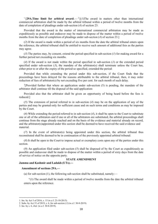 18
1
[29A.Time limit for arbitral award.— 2
[(1)The award in matters other than international
commercial arbitration shall be made by the arbitral tribunal within a period of twelve months from the
date of completion of pleadings under sub-section (4) of section 23:
Provided that the award in the matter of international commercial arbitration may be made as
expeditiously as possible and endeavor may be made to dispose of the matter within a period of twelve
months from the date of completion of pleadings under sub-section (4) of section 23.]
(2) If the award is made within a period of six months from the date the arbitral tribunal enters upon
the reference, the arbitral tribunal shall be entitled to receive such amount of additional fees as the parties
may agree.
(3) The parties may, by consent, extend the period specified in sub-section (1) for making award for a
further period not exceeding six months.
(4) If the award is not made within the period specified in sub-section (1) or the extended period
specified under sub-section (3), the mandate of the arbitrator(s) shall terminate unless the Court has,
either prior to or after the expiry of the period so specified, extended the period:
Provided that while extending the period under this sub-section, if the Court finds that the
proceedings have been delayed for the reasons attributable to the arbitral tribunal, then, it may order
reduction of fees of arbitrator(s) by not exceeding five per cent. for each month of such delay.
3
[Provided further that where an application under sub-section (5) is pending, the mandate of the
arbitrator shall continue till the disposal of the said application:
Provided also that the arbitrator shall be given an opportunity of being heard before the fees is
reduced.]
(5) The extension of period referred to in sub-section (4) may be on the application of any of the
parties and may be granted only for sufficient cause and on such terms and conditions as may be imposed
by the Court.
(6) While extending the period referred to in sub-section (4), it shall be open to the Court to substitute
one or all of the arbitrators and if one or all of the arbitrators are substituted, the arbitral proceedings shall
continue from the stage already reached and on the basis of the evidence and material already on record,
and the arbitrator(s)appointed under this section shall be deemed to have received the said evidence and
material.
(7) In the event of arbitrator(s) being appointed under this section, the arbitral tribunal thus
reconstituted shall be deemed to be in continuation of the previously appointed arbitral tribunal.
(8) It shall be open to the Court to impose actual or exemplary costs upon any of the parties under this
section.
(9) An application filed under sub-section (5) shall be disposed of by the Court as expeditiously as
possible and endeavour shall be made to dispose of the matter within a period of sixty days from the date
of service of notice on the opposite party.
STATE AMENDMENT
Jammu and Kashmir and Ladakh (UTs).—
Amendment of sections 29A.—
(a) for sub-section (1), the following sub-section shall be substituted, namely:––
“(1) The award shall be made within a period of twelve months from the date the arbitral tribunal
enters upon the reference.
1. Ins. by Act 3 of 2016, s. 15 (w.e.f. 23-10-2015).
2. Subs. by Act 33 of 2019, s. 6, for sub-section (1) (w.e.f. 30-8-2019).
3. Ins. by s. 6, ibid. (w.e.f. 30-8-2019).
 