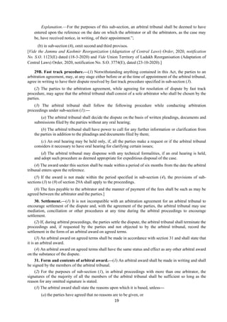 19
Explanation.—For the purposes of this sub-section, an arbitral tribunal shall be deemed to have
entered upon the reference on the date on which the arbitrator or all the arbitrators, as the case may
be, have received notice, in writing, of their appointment.”;
(b) in sub-section (4), omit second and third provisos.
[Vide the Jammu and Kashmir Reorganization (Adaptation of Central Laws) Order, 2020, notification
No. S.O. 1123(E) dated (18-3-2020) and Vide Union Territory of Ladakh Reorganisation (Adaptation of
Central Laws) Order, 2020, notification No. S.O. 3774(E), dated (23-10-2020).]
29B. Fast track procedure.—(1) Notwithstanding anything contained in this Act, the parties to an
arbitration agreement, may, at any stage either before or at the time of appointment of the arbitral tribunal,
agree in writing to have their dispute resolved by fast track procedure specified in sub-section (3).
(2) The parties to the arbitration agreement, while agreeing for resolution of dispute by fast track
procedure, may agree that the arbitral tribunal shall consist of a sole arbitrator who shall be chosen by the
parties.
(3) The arbitral tribunal shall follow the following procedure while conducting arbitration
proceedings under sub-section (1):—
(a) The arbitral tribunal shall decide the dispute on the basis of written pleadings, documents and
submissions filed by the parties without any oral hearing;
(b) The arbitral tribunal shall have power to call for any further information or clarification from
the parties in addition to the pleadings and documents filed by them;
(c) An oral hearing may be held only, if, all the parties make a request or if the arbitral tribunal
considers it necessary to have oral hearing for clarifying certain issues;
(d) The arbitral tribunal may dispense with any technical formalities, if an oral hearing is held,
and adopt such procedure as deemed appropriate for expeditious disposal of the case.
(4) The award under this section shall be made within a period of six months from the date the arbitral
tribunal enters upon the reference.
(5) If the award is not made within the period specified in sub-section (4), the provisions of sub-
sections (3) to (9) of section 29A shall apply to the proceedings.
(6) The fees payable to the arbitrator and the manner of payment of the fees shall be such as may be
agreed between the arbitrator and the parties.]
30. Settlement.—(1) It is not incompatible with an arbitration agreement for an arbitral tribunal to
encourage settlement of the dispute and, with the agreement of the parties, the arbitral tribunal may use
mediation, conciliation or other procedures at any time during the arbitral proceedings to encourage
settlement.
(2) If, during arbitral proceedings, the parties settle the dispute, the arbitral tribunal shall terminate the
proceedings and, if requested by the parties and not objected to by the arbitral tribunal, record the
settlement in the form of an arbitral award on agreed terms.
(3) An arbitral award on agreed terms shall be made in accordance with section 31 and shall state that
it is an arbitral award.
(4) An arbitral award on agreed terms shall have the same status and effect as any other arbitral award
on the substance of the dispute.
31. Form and contents of arbitral award.—(1) An arbitral award shall be made in writing and shall
be signed by the members of the arbitral tribunal.
(2) For the purposes of sub-section (1), in arbitral proceedings with more than one arbitrator, the
signatures of the majority of all the members of the arbitral tribunal shall be sufficient so long as the
reason for any omitted signature is stated.
(3) The arbitral award shall state the reasons upon which it is based, unless—
(a) the parties have agreed that no reasons are to be given, or
 