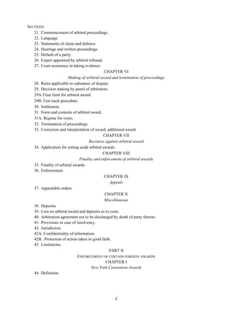 2
SECTIONS
21. Commencement of arbitral proceedings.
22. Language.
23. Statements of claim and defence.
24. Hearings and written proceedings.
25. Default of a party.
26. Expert appointed by arbitral tribunal.
27. Court assistance in taking evidence.
CHAPTER VI
Making of arbitral award and termination of proceedings
28. Rules applicable to substance of dispute.
29. Decision making by panel of arbitrators.
29A.Time limit for arbitral award.
29B. Fast track procedure.
30. Settlement.
31. Form and contents of arbitral award.
31A. Regime for costs.
32. Termination of proceedings.
33. Correction and interpretation of award; additional award.
CHAPTER VII
Recourse against arbitral award
34. Application for setting aside arbitral awards.
CHAPTER VIII
Finality and enforcement of arbitral awards
35. Finality of arbitral awards.
36. Enforcement.
CHAPTER IX
Appeals
37. Appealable orders.
CHAPTER X
Miscellaneous
38. Deposits.
39. Lien on arbitral award and deposits as to costs.
40. Arbitration agreement not to be discharged by death of party thereto.
41. Provisions in case of insolvency.
42. Jurisdiction.
42A. Confidentiality of information.
42B. Protection of action taken in good faith.
43. Limitations.
PART II
ENFORCEMENT OF CERTAIN FOREIGN AWARDS
CHAPTER I
New York Convention Awards
44. Definition.
 