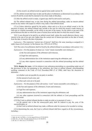 20
(b) the award is an arbitral award on agreed terms under section 30.
(4) The arbitral award shall state its date and the place of arbitration as determined in accordance with
section 20 and the award shall be deemed to have been made at that place.
(5) After the arbitral award is made, a signed copy shall be delivered to each party.
(6) The arbitral tribunal may, at any time during the arbitral proceedings, make an interim arbitral
award on any matter with respect to which it may make a final arbitral award.
(7) (a) Unless otherwise agreed by the parties, where and in so far as an arbitral award is for the
payment of money, the arbitral tribunal may include in the sum for which the award is made interest, at
such rate as it deems reasonable, on the whole or any part of the money, for the whole or any part of the
period between the date on which the cause of action arose and the date on which the award is made.
1
[(b) A sum directed to be paid by an arbitral award shall, unless the award otherwise directs, carry
interest at the rate of two per cent. higher than the current rate of interest prevalent on the date of award,
from the date of award to the date of payment.
Explanation.—The expression “current rate of interest” shall have the same meaning as assigned to it
under clause (b) of section 2 of the Interest Act, 1978 (14 of 1978).]
2
[(8) The costs of an arbitration shall be fixed by the arbitral tribunal in accordance with section 31A.]
Explanation.—For the purpose of clause (a), “costs” means reasonable costs relating to—
(i) the fees and expenses of the arbitrators and witnesses,
(ii) legal fees and expenses,
(iii) any administration fees of the institution supervising the arbitration, and
(iv) any other expenses incurred in connection with the arbitral proceedings and the arbitral
award.
3
[31A. Regime for costs.—(1) In relation to any arbitration proceeding or a proceeding under any of
the provisions of this Act pertaining to the arbitration, the Court or arbitral tribunal, notwithstanding
anything contained in the Code of Civil Procedure,1908 (5 of 1908), shall have the discretion to
determine—
(a) whether costs are payable by one party to another;
(b) the amount of such costs; and
(c) when such costs are to be paid.
Explanation.—For the purpose of this sub-section, “costs” means reasonable costs relating to—
(i) the fees and expenses of the arbitrators, Courts and witnesses;
(ii) legal fees and expenses;
(iii) any administration fees of the institution supervising the arbitration; and
(iv) any other expenses incurred in connection with the arbitral or Court proceedings and the
arbitral award.
(2) If the Court or arbitral tribunal decides to make an order as to payment of costs,—
(a) the general rule is that the unsuccessful party shall be ordered to pay the costs of the
successful party; or
(b) the Court or arbitral tribunal may make a different order for reasons to be recorded in writing.
(3) In determining the costs, the Court or arbitral tribunal shall have regard to all the circumstances,
including—
1. Subs. by Act 3 of 2016, s. 16, for clause (b) (w.e.f. 23-10-2015).
2. Subs. by s. 16, ibid., for sub-section (8) (w.e.f. 23-10-2015).
3. Ins. by s.17, ibid. (w.e.f. 23-10-2015).
 