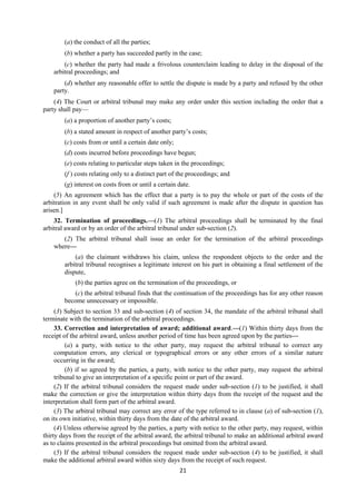 21
(a) the conduct of all the parties;
(b) whether a party has succeeded partly in the case;
(c) whether the party had made a frivolous counterclaim leading to delay in the disposal of the
arbitral proceedings; and
(d) whether any reasonable offer to settle the dispute is made by a party and refused by the other
party.
(4) The Court or arbitral tribunal may make any order under this section including the order that a
party shall pay—
(a) a proportion of another party’s costs;
(b) a stated amount in respect of another party’s costs;
(c) costs from or until a certain date only;
(d) costs incurred before proceedings have begun;
(e) costs relating to particular steps taken in the proceedings;
(f ) costs relating only to a distinct part of the proceedings; and
(g) interest on costs from or until a certain date.
(5) An agreement which has the effect that a party is to pay the whole or part of the costs of the
arbitration in any event shall be only valid if such agreement is made after the dispute in question has
arisen.]
32. Termination of proceedings.—(1) The arbitral proceedings shall be terminated by the final
arbitral award or by an order of the arbitral tribunal under sub-section (2).
(2) The arbitral tribunal shall issue an order for the termination of the arbitral proceedings
where—
(a) the claimant withdraws his claim, unless the respondent objects to the order and the
arbitral tribunal recognises a legitimate interest on his part in obtaining a final settlement of the
dispute,
(b) the parties agree on the termination of the proceedings, or
(c) the arbitral tribunal finds that the continuation of the proceedings has for any other reason
become unnecessary or impossible.
(3) Subject to section 33 and sub-section (4) of section 34, the mandate of the arbitral tribunal shall
terminate with the termination of the arbitral proceedings.
33. Correction and interpretation of award; additional award.—(1) Within thirty days from the
receipt of the arbitral award, unless another period of time has been agreed upon by the parties—
(a) a party, with notice to the other party, may request the arbitral tribunal to correct any
computation errors, any clerical or typographical errors or any other errors of a similar nature
occurring in the award;
(b) if so agreed by the parties, a party, with notice to the other party, may request the arbitral
tribunal to give an interpretation of a specific point or part of the award.
(2) If the arbitral tribunal considers the request made under sub-section (1) to be justified, it shall
make the correction or give the interpretation within thirty days from the receipt of the request and the
interpretation shall form part of the arbitral award.
(3) The arbitral tribunal may correct any error of the type referred to in clause (a) of sub-section (1),
on its own initiative, within thirty days from the date of the arbitral award.
(4) Unless otherwise agreed by the parties, a party with notice to the other party, may request, within
thirty days from the receipt of the arbitral award, the arbitral tribunal to make an additional arbitral award
as to claims presented in the arbitral proceedings but omitted from the arbitral award.
(5) If the arbitral tribunal considers the request made under sub-section (4) to be justified, it shall
make the additional arbitral award within sixty days from the receipt of such request.
 