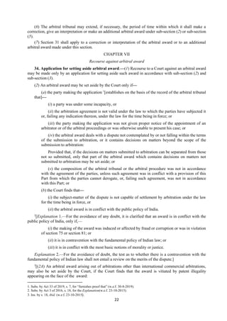 22
(6) The arbitral tribunal may extend, if necessary, the period of time within which it shall make a
correction, give an interpretation or make an additional arbitral award under sub-section (2) or sub-section
(5).
(7) Section 31 shall apply to a correction or interpretation of the arbitral award or to an additional
arbitral award made under this section.
CHAPTER VII
Recourse against arbitral award
34. Application for setting aside arbitral award.—(1) Recourse to a Court against an arbitral award
may be made only by an application for setting aside such award in accordance with sub-section (2) and
sub-section (3).
(2) An arbitral award may be set aside by the Court only if—
(a) the party making the application 1
[establishes on the basis of the record of the arbitral tribunal
that]—
(i) a party was under some incapacity, or
(ii) the arbitration agreement is not valid under the law to which the parties have subjected it
or, failing any indication thereon, under the law for the time being in force; or
(iii) the party making the application was not given proper notice of the appointment of an
arbitrator or of the arbitral proceedings or was otherwise unable to present his case; or
(iv) the arbitral award deals with a dispute not contemplated by or not falling within the terms
of the submission to arbitration, or it contains decisions on matters beyond the scope of the
submission to arbitration:
Provided that, if the decisions on matters submitted to arbitration can be separated from those
not so submitted, only that part of the arbitral award which contains decisions on matters not
submitted to arbitration may be set aside; or
(v) the composition of the arbitral tribunal or the arbitral procedure was not in accordance
with the agreement of the parties, unless such agreement was in conflict with a provision of this
Part from which the parties cannot derogate, or, failing such agreement, was not in accordance
with this Part; or
(b) the Court finds that—
(i) the subject-matter of the dispute is not capable of settlement by arbitration under the law
for the time being in force, or
(ii) the arbitral award is in conflict with the public policy of India.
2
[Explanation 1.—For the avoidance of any doubt, it is clarified that an award is in conflict with the
public policy of India, only if,—
(i) the making of the award was induced or affected by fraud or corruption or was in violation
of section 75 or section 81; or
(ii) it is in contravention with the fundamental policy of Indian law; or
(iii) it is in conflict with the most basic notions of morality or justice.
Explanation 2.—For the avoidance of doubt, the test as to whether there is a contravention with the
fundamental policy of Indian law shall not entail a review on the merits of the dispute.]
3
[(2A) An arbitral award arising out of arbitrations other than international commercial arbitrations,
may also be set aside by the Court, if the Court finds that the award is vitiated by patent illegality
appearing on the face of the award:
1. Subs. by Act 33 of 2019, s. 7, for “furnishes proof that” (w.e.f. 30-8-2019).
2. Subs. by Act 3 of 2016, s. 18, for the Explanation(w.e.f. 23-10-2015).
3. Ins. by s. 18, ibid. (w.e.f. 23-10-2015).
 
