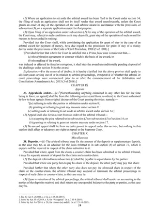 24
(2) Where an application to set aside the arbitral award has been filed in the Court under section 34,
the filing of such an application shall not by itself render that award unenforceable, unless the Court
grants an order of stay of the operation of the said arbitral award in accordance with the provisions of
sub-section (3), on a separate application made for that purpose.
(3) Upon filing of an application under sub-section (2) for stay of the operation of the arbitral award,
the Court may, subject to such conditions as it may deem fit, grant stay of the operation of such award for
reasons to be recorded in writing:
Provided that the Court shall, while considering the application for grant of stay in the case of an
arbitral award for payment of money, have due regard to the provisions for grant of stay of a money
decree under the provisions of the Code of Civil Procedure, 1908 (5 of 1908).]
1
[Provided further that where the Court is satisfied that a Prima facie case is made out that,—
(a) the arbitration agreement or contract which is the basis of the award; or
(b) the making of the award,
was induced or effected by fraud or corruption, it shall stay the award unconditionally pending disposal of
the challenge under section 34 to the award.
Explanation.—For the removal of doubts, it is hereby clarified that the above proviso shall apply to
all court cases arising out of or in relation to arbitral proceedings, irrespective of whether the arbitral or
court proceedings were commenced prior to or after the commencement of the Arbitration and
Conciliation (Amendment) Act, 2015 (3 of 2016).]
CHAPTER IX
Appeals
37. Appealable orders.—(1) 2
[Notwithstanding anything contained in any other law for the time
being in force, an appeal] shall lie from the following orders (and from no others) to the Court authorised
by law to hear appeals from original decrees of the Court passing the order, namely:—
3
[(a) refusing to refer the parties to arbitration under section 8;
(b) granting or refusing to grant any measure under section 9;
(c) setting aside or refusing to set aside an arbitral award under section 34.]
(2) Appeal shall also lie to a court from an order of the arbitral tribunal—
(a) accepting the plea referred to in sub-section (2) or sub-section (3) of section 16; or
(b) granting or refusing to grant an interim measure under section 17.
(3) No second appeal shall lie from an order passed in appeal under this section, but nothing in this
section shall affect or takeaway any right to appeal to the Supreme Court.
CHAPTER X
Miscellaneous
38. Deposits.—(1) The arbitral tribunal may fix the amount of the deposit or supplementary deposit,
as the case may be, as an advance for the costs referred to in sub-section (8) of section 31, which it
expects will be incurred in respect of the claim submitted to it:
Provided that where, apart from the claim, a counter-claim has been submitted to the arbitral tribunal,
it may fix separate amount of deposit for the claim and counter-claim.
(2) The deposit referred to in sub-section (1) shall be payable in equal shares by the parties:
Provided that where one party fails to pay his share of the deposit, the other party may pay that share:
Provided further that where the other party also does not pay the aforesaid share in respect of the
claim or the counter-claim, the arbitral tribunal may suspend or terminate the arbitral proceedings in
respect of such claim or counter-claim, as the case may be.
(3) Upon termination of the arbitral proceedings, the arbitral tribunal shall render an accounting to the
parties of the deposits received and shall return any unexpended balance to the party or parties, as the case
may be.
1. Ins. by Act 3 of 2021, s. 2 (w.e.f. 23-10-2015).
2. Subs. by Act 33 of 2019, s. 8, for “An appeal” (w.e.f. 30-8-2019).
3. Subs. by Act 3 of 2016, s. 20, for clauses (a) and (b) (w.e.f. 23-10-2015).
 