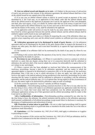 25
39. Lien on arbitral award and deposits as to costs.—(1) Subject to the provisions of sub-section
(2) and to any provision to the contrary in the arbitration agreement, the arbitral tribunal shall have a lien
on the arbitral award for any unpaid costs of the arbitration.
(2) If in any case an arbitral tribunal refuses to deliver its award except on payment of the costs
demanded by it, the Court may, on an application in this behalf, order that the arbitral tribunal shall
deliver the arbitral award to the applicant on payment into Court by the applicant of the costs demanded,
and shall, after such inquiry, if any, as it thinks fit, further order that out of the money so paid into Court
there shall be paid to the arbitral tribunal by way of costs such sum as the Court may consider reasonable
and that the balance of the money, if any, shall be refunded to the applicant.
(3) An application under sub-section (2) may be made by any party unless the fees demanded have
been fixed by written agreement between him and the arbitral tribunal, and the arbitral tribunal shall be
entitled to appear and be heard on any such application.
(4) The Court may make such orders as it thinks fit respecting the costs of the arbitration where any
question arises respecting such costs and the arbitral award contains no sufficient provision concerning
them.
40. Arbitration agreement not to be discharged by death of party thereto.—(1) An arbitration
agreement shall not be discharged by the death of any party thereto either as respects the deceased or as
respects any other party, but shall in such event been forceable by or against the legal representative of
the deceased.
(2) The mandate of an arbitrator shall not be terminated by the death of any party by whom he was
appointed.
(3) Nothing in this section shall affect the operation of any law by virtue of which any right of action
is extinguished by the death of a person.
41. Provisions in case of insolvency.—(1) Where it is provided by a term in a contract to which an
insolvent is a party that any dispute arising there out or in connection therewith shall be submitted to
arbitration, the said term shall, if the receiver adopts the contract, be enforceable by or against him so far
as it relates to any such dispute.
(2) Where a person who has been adjudged an insolvent had, before the commencement of the
insolvency proceedings, become a party to an arbitration agreement, and any matter to which the
agreement applies is required to be determined in connection with, or for the purposes of, the insolvency
proceedings, then, if the case is one to which sub-section (1) does not apply, any other party or the
receiver may apply to the judicial authority having jurisdiction in the insolvency proceedings for an order
directing that the matter in question shall be submitted to arbitration in accordance with the arbitration
agreement, and the judicial authority may, if it is of opinion that, having regard to all the circumstances of
the case, the matter ought to be determined by arbitration, make an order accordingly.
(3) In this section the expression “receiver” includes an Official Assignee.
42. Jurisdiction.—Notwithstanding anything contained elsewhere in this Part or in any other law for
the time being in force, where with respect to an arbitration agreement any application under this Part has
been made in a Court, that Court alone shall have jurisdiction over the arbitral proceedings and all
subsequent applications arising out of that agreement and the arbitral proceedings shall be made in that
Court and in no other Court.
1
[42A. Confidentiality of information.—Notwithstanding anything contained by any other law for
the time being in force, the arbitrator, the arbitral institution and the parties to the arbitration agreement
shall maintain confidentially of all arbitral proceedings except award where its disclosure is necessary for
the purpose of implementation and enforcement of award.
42B. Protection of action taken in good faith.—No suit or other legal proceedings shall lie against
the arbitrator for anything which is in good faith done or intended to be done under this Act or the rules or
regulations made thereunder.]
43. Limitations.—(1) The Limitation Act, 1963 (36 of 1963), shall apply to arbitrations as it applies
to proceedings in court.
(2) For the purposes of this section and the Limitation Act, 1963 (36 of 1963),an arbitration shall be
deemed to have commenced on the date referred to in section 21.
1. Ins. by Act 33 of 2019, s. 9 (w.e.f. 30-8-2019).
 