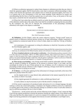 26
(3) Where an arbitration agreement to submit future disputes to arbitration provides that any claim to
which the agreement applies shall be barred unless some step to commence arbitral proceedings is taken
within a time fixed by the agreement, and a dispute arises to which the agreement applies, the Court, if it
is of opinion that in the circumstances of the case undue hardship would otherwise be caused, and
notwithstanding that the time so fixed has expired, may on such terms, if any, as the justice of the case
may require, extend the time for such period as it thinks proper.
(4) Where the Court orders that an arbitral award be set aside, the period between the commencement
of the arbitration and the date of the order of the Court shall be excluded in computing the time prescribed
by the Limitation Act, 1963 (36 of 1963),for the commencement of the proceedings (including
arbitration) with respect to the dispute so submitted.
PART II
ENFORCEMENT OF CERTAIN FOREIGN AWARDS
CHAPTER I
New York Convention Awards
44. Definition.—In this Chapter, unless the context otherwise requires, “foreign award” means an
arbitral award on differences between persons arising out of legal relationships, whether contractual or
not, considered as commercial under the law in force in India, made on or after the 11th day of October,
1960—
(a) in pursuance of an agreement in writing for arbitration to which the Convention set forth in
the First Schedule applies, and
(b) in one of such territories as the Central Government, being satisfied that reciprocal provisions have been
made may, by notification in the Official Gazette, declare to be territories to which the said Convention applies.
45. Power of judicial authority to refer parties to arbitration.—Notwithstanding anything contained in Part I
or in the Code of Civil Procedure, 1908 (5 of 1908),a judicial authority, when seized of an action in a matter in
respect of which the parties have made an agreement referred to in section 44, shall, at the request of one of the
parties or any person claiming through or under him, refer the parties to arbitration, 1
[unless it prima facie finds] that
the said agreement is null and void, inoperative or incapable of being performed.
46. When foreign award binding.—Any foreign award which would be enforceable under this Chapter
shall be treated as binding for all purposes on the persons as between whom it was made, and may
accordingly be relied on by any of those persons by way of defence, set off or otherwise in any legal
proceedings in India and any references in this Chapter to enforcing a foreign award shall be construed as
including references to relying on an award.
47. Evidence.—(1) The party applying for the enforcement of a foreign award shall, at the time of the
application, produce before the court—
(a) the original award or a copy thereof, duly authenticated in the manner required by the law of
the country in which it was made;
(b) the original agreement for arbitration or a duly certified copy thereof; and
(c) such evidence as may be necessary to prove that the award is a foreign award.
(2) If the award or agreement to be produced under sub-section (1) is in a foreign language, the party
seeking to enforce the award shall produce a translation into English certified as correct by a diplomatic
or consular agent of the country to which that party belongs or certified as correct in such other manner as
may be sufficient according to the law in force in India.
2
[Explanation.—In this section and in the sections following in this Chapter, “Court” means the High
Court having original jurisdiction to decide the questions forming the subject-matter of the arbitral award
if the same had been the subject-matter of a suit on its original civil jurisdiction and in other cases, in the
High Court having jurisdiction to hear appeals from decrees of courts subordinate to such High Court.]
1. Subs. by Act 33 of 2019, s. 11, for “unless it finds” (w.e.f. 30-8-2019).
2. Subs. by Act 3 of 2016, s. 21, for the Explanation (w.e.f. 23-10-2015).
 