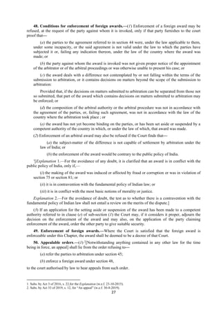 27
48. Conditions for enforcement of foreign awards.—(1) Enforcement of a foreign award may be
refused, at the request of the party against whom it is invoked, only if that party furnishes to the court
proof that—
(a) the parties to the agreement referred to in section 44 were, under the law applicable to them,
under some incapacity, or the said agreement is not valid under the law to which the parties have
subjected it or, failing any indication thereon, under the law of the country where the award was
made; or
(b) the party against whom the award is invoked was not given proper notice of the appointment
of the arbitrator or of the arbitral proceedings or was otherwise unable to present his case; or
(c) the award deals with a difference not contemplated by or not falling within the terms of the
submission to arbitration, or it contains decisions on matters beyond the scope of the submission to
arbitration:
Provided that, if the decisions on matters submitted to arbitration can be separated from those not
so submitted, that part of the award which contains decisions on matters submitted to arbitration may
be enforced; or
(d) the composition of the arbitral authority or the arbitral procedure was not in accordance with
the agreement of the parties, or, failing such agreement, was not in accordance with the law of the
country where the arbitration took place ; or
(e) the award has not yet become binding on the parties, or has been set aside or suspended by a
competent authority of the country in which, or under the law of which, that award was made.
(2) Enforcement of an arbitral award may also be refused if the Court finds that—
(a) the subject-matter of the difference is not capable of settlement by arbitration under the
law of India; or
(b) the enforcement of the award would be contrary to the public policy of India.
1
[Explanation 1.—For the avoidance of any doubt, it is clarified that an award is in conflict with the
public policy of India, only if,—
(i) the making of the award was induced or affected by fraud or corruption or was in violation of
section 75 or section 81; or
(ii) it is in contravention with the fundamental policy of Indian law; or
(iii) it is in conflict with the most basic notions of morality or justice.
Explanation 2.—For the avoidance of doubt, the test as to whether there is a contravention with the
fundamental policy of Indian law shall not entail a review on the merits of the dispute.]
(3) If an application for the setting aside or suspension of the award has been made to a competent
authority referred to in clause (e) of sub-section (1) the Court may, if it considers it proper, adjourn the
decision on the enforcement of the award and may also, on the application of the party claiming
enforcement of the award, order the other party to give suitable security.
49. Enforcement of foreign awards.—Where the Court is satisfied that the foreign award is
enforceable under this Chapter, the award shall be deemed to be a decree of that Court.
50. Appealable orders.—(1) 2
[Notwithstanding anything contained in any other law for the time
being in force, an appeal] shall lie from the order refusing to—
(a) refer the parties to arbitration under section 45;
(b) enforce a foreign award under section 48,
to the court authorised by law to hear appeals from such order.
1. Subs. by Act 3 of 2016, s. 22,for the Explanation (w.e.f. 23-10-2015).
2. Subs. by Act 33 of 2019, s. 12, for “An appeal” (w.e.f. 30-8-2019).
 