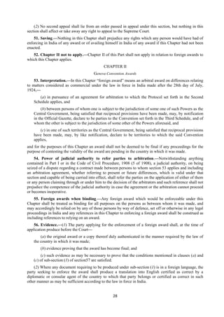28
(2) No second appeal shall lie from an order passed in appeal under this section, but nothing in this
section shall affect or take away any right to appeal to the Supreme Court.
51. Saving.—Nothing in this Chapter shall prejudice any rights which any person would have had of
enforcing in India of any award or of availing himself in India of any award if this Chapter had not been
enacted.
52. Chapter II not to apply.—Chapter II of this Part shall not apply in relation to foreign awards to
which this Chapter applies.
CHAPTER II
Geneva Convention Awards
53. Interpretation.—In this Chapter “foreign award” means an arbitral award on differences relating
to matters considered as commercial under the law in force in India made after the 28th day of July,
1924,—
(a) in pursuance of an agreement for arbitration to which the Protocol set forth in the Second
Schedule applies, and
(b) between persons of whom one is subject to the jurisdiction of some one of such Powers as the
Central Government, being satisfied that reciprocal provisions have been made, may, by notification
in the Official Gazette, declare to be parties to the Convention set forth in the Third Schedule, and of
whom the other is subject to the jurisdiction of some other of the Powers aforesaid, and
(c) in one of such territories as the Central Government, being satisfied that reciprocal provisions
have been made, may, by like notification, declare to be territories to which the said Convention
applies,
and for the purposes of this Chapter an award shall not be deemed to be final if any proceedings for the
purpose of contesting the validity of the award are pending in the country in which it was made.
54. Power of judicial authority to refer parties to arbitration.—Notwithstanding anything
contained in Part I or in the Code of Civil Procedure, 1908 (5 of 1908), a judicial authority, on being
seized of a dispute regarding a contract made between persons to whom section 53 applies and including
an arbitration agreement, whether referring to present or future differences, which is valid under that
section and capable of being carried into effect, shall refer the parties on the application of either of them
or any person claiming through or under him to the decision of the arbitrators and such reference shall not
prejudice the competence of the judicial authority in case the agreement or the arbitration cannot proceed
or becomes inoperative.
55. Foreign awards when binding.—Any foreign award which would be enforceable under this
Chapter shall be treated as binding for all purposes on the persons as between whom it was made, and
may accordingly be relied on by any of those persons by way of defence, set off or otherwise in any legal
proceedings in India and any references in this Chapter to enforcing a foreign award shall be construed as
including references to relying on an award.
56. Evidence.—(1) The party applying for the enforcement of a foreign award shall, at the time of
application produce before the Court—
(a) the original award or a copy thereof duly authenticated in the manner required by the law of
the country in which it was made;
(b) evidence proving that the award has become final; and
(c) such evidence as may be necessary to prove that the conditions mentioned in clauses (a) and
(c) of sub-section (1) of section57 are satisfied.
(2) Where any document requiring to be produced under sub-section (1) is in a foreign language, the
party seeking to enforce the award shall produce a translation into English certified as correct by a
diplomatic or consular agent of the country to which that party belongs or certified as correct in such
other manner as may be sufficient according to the law in force in India.
 