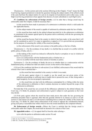 29
1
[Explanation.—In this section and in the sections following in this Chapter, “Court” means the High
Court having original jurisdiction to decide the questions forming the subject-matter of the arbitral award
if the same had been the subject-matter of a suit on its original civil jurisdiction and in other cases, in the
High Court having jurisdiction to hear appeals from decrees of courts subordinate to such High Court.]
57. Conditions for enforcement of foreign awards.—(1) In order that a foreign award may be
enforceable under this Chapter, it shall be necessary that—
(a) the award has been made in pursuance of a submission to arbitration which is valid under the
law applicable thereto;
(b) the subject-matter of the award is capable of settlement by arbitration under the law of India;
(c) the award has been made by the arbitral tribunal provided for in the submission to arbitration
or constituted in the manner agreed upon by the parties and in conformity with the law governing the
arbitration procedure;
(d) the award has become final in the country in which it has been made, in the sense that it will
not be considered as such if it is open to opposition or appeal or if it is proved that any proceedings
for the purpose of contesting the validity of the award are pending;
(e) the enforcement of the award is not contrary to the public policy or the law of India.
2
[Explanation 1.—For the avoidance of any doubt, it is clarified that an award is in conflict with the
public policy of India, only if,—
(i) the making of the award was induced or affected by fraud or corruption or was in violation of
section 75 or section 81; or
(ii) it is in contravention with the fundamental policy of Indian law; or
(iii) it is in conflict with the most basic notions of morality or justice.
Explanation 2.—For the avoidance of doubt, the test as to whether there is a contravention with the
fundamental policy of Indian law shall not entail a review on the merits of the dispute.]
(2) Even if the conditions laid down in sub-section (1) are fulfilled, enforcement of the award shall be
refused if the Court is satisfied that—
(a) the award has been annulled in the country in which it was made;
(b) the party against whom it is sought to use the award was not given notice of the
arbitration proceedings in sufficient time to enable him to present his case; or that, being under a
legal incapacity, he was not properly represented;
(c) the award does not deal with the differences contemplated by or falling within the terms
of the submission to arbitration or that it contains decisions on matters beyond the scope of the
submission to arbitration:
Provided that if the award has not covered all the differences submitted to the arbitral tribunal, the
Court may, if it thinks fit, postpone such enforcement or grant it subject to such guarantee as the Court
may decide.
(3) If the party against whom the award has been made proves that under the law governing the
arbitration procedure there is aground, other than the grounds referred to in clauses (a) and (c) of sub-
section (1) and clauses (b) and (c) of sub-section (2)entitling him to contest the validity of the award, the
Court may, if it thinks fit, either refuse enforcement of the award or adjourn the consideration thereof,
giving such party a reasonable time within which to have the award annulled by the competent tribunal.
58. Enforcement of foreign awards.—Where the Court is satisfied that the foreign award is
enforceable under this Chapter, the award shall be deemed to be a decree of the Court.
59. Appealable orders.—(1) An appeal shall lie from the order refusing—
(a) to refer the parties to arbitration under section 54; and
1. Subs. by Act 3 of 2016, s. 23, for the Explanation (w.e.f. 23-10-2015).
2. Subs. by s. 24,ibid., for the Explanation (w.e.f. 23-10-2015).
 