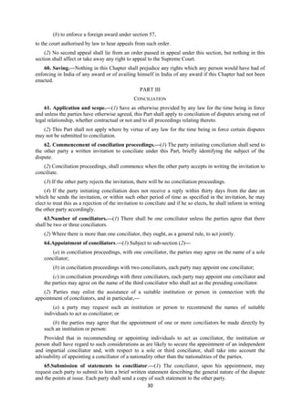 30
(b) to enforce a foreign award under section 57,
to the court authorised by law to hear appeals from such order.
(2) No second appeal shall lie from an order passed in appeal under this section, but nothing in this
section shall affect or take away any right to appeal to the Supreme Court.
60. Saving.—Nothing in this Chapter shall prejudice any rights which any person would have had of
enforcing in India of any award or of availing himself in India of any award if this Chapter had not been
enacted.
PART III
CONCILIATION
61. Application and scope.—(1) Save as otherwise provided by any law for the time being in force
and unless the parties have otherwise agreed, this Part shall apply to conciliation of disputes arising out of
legal relationship, whether contractual or not and to all proceedings relating thereto.
(2) This Part shall not apply where by virtue of any law for the time being in force certain disputes
may not be submitted to conciliation.
62. Commencement of conciliation proceedings.—(1) The party initiating conciliation shall send to
the other party a written invitation to conciliate under this Part, briefly identifying the subject of the
dispute.
(2) Conciliation proceedings, shall commence when the other party accepts in writing the invitation to
conciliate.
(3) If the other party rejects the invitation, there will be no conciliation proceedings.
(4) If the party initiating conciliation does not receive a reply within thirty days from the date on
which he sends the invitation, or within such other period of time as specified in the invitation, he may
elect to treat this as a rejection of the invitation to conciliate and if he so elects, he shall inform in writing
the other party accordingly.
63.Number of conciliators.—(1) There shall be one conciliator unless the parties agree that there
shall be two or three conciliators.
(2) Where there is more than one conciliator, they ought, as a general rule, to act jointly.
64.Appointment of conciliators.—(1) Subject to sub-section (2)—
(a) in conciliation proceedings, with one conciliator, the parties may agree on the name of a sole
conciliator;
(b) in conciliation proceedings with two conciliators, each party may appoint one conciliator;
(c) in conciliation proceedings with three conciliators, each party may appoint one conciliator and
the parties may agree on the name of the third conciliator who shall act as the presiding conciliator.
(2) Parties may enlist the assistance of a suitable institution or person in connection with the
appointment of conciliators, and in particular,—
(a) a party may request such an institution or person to recommend the names of suitable
individuals to act as conciliator; or
(b) the parties may agree that the appointment of one or more conciliators be made directly by
such an institution or person:
Provided that in recommending or appointing individuals to act as conciliator, the institution or
person shall have regard to such considerations as are likely to secure the appointment of an independent
and impartial conciliator and, with respect to a sole or third conciliator, shall take into account the
advisability of appointing a conciliator of a nationality other than the nationalities of the parties.
65.Submission of statements to conciliator.—(1) The conciliator, upon his appointment, may
request each party to submit to him a brief written statement describing the general nature of the dispute
and the points at issue. Each party shall send a copy of such statement to the other party.
 