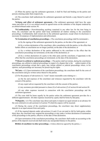 32
(3) When the parties sign the settlement agreement, it shall be final and binding on the parties and
persons claiming under them respectively.
(4) The conciliator shall authenticate the settlement agreement and furnish a copy thereof to each of
the parties.
74.Status and effect of settlement agreement.—The settlement agreement shall have the same
status and effect as if it is an arbitral award on agreed terms on the substance of the dispute rendered by
an arbitral tribunal under section 30.
75.Confidentiality.—Notwithstanding anything contained in any other law for the time being in
force, the conciliator and the parties shall keep confidential all matters relating to the conciliation
proceedings. Confidentiality shall extend also to the settlement agreement, except where its disclosure is
necessary for purposes of implementation and enforcement.
76.Termination of conciliation proceedings.—The conciliation proceedings shall be terminated—
(a) by the signing of the settlement agreement by the parties, on the date of the agreement; or
(b) by a written declaration of the conciliator, after consultation with the parties, to the effect that
further efforts at conciliation are no longer justified, on the date of the declaration; or
(c) by a written declaration of the parties addressed to the conciliator to the effect that the
conciliation proceedings are terminated, on the date of the declaration; or
(d) by a written declaration of a party to the other party and the conciliator, if appointed, to the
effect that the conciliation proceedings are terminated, on the date of the declaration.
77.Resort to arbitral or judicial proceedings.—The parties shall not initiate, during the conciliation
proceedings, any arbitral or judicial proceedings in respect of a dispute that is the subject-matter of the
conciliation proceedings except that a party may initiate arbitral or judicial proceedings where, in his
opinion, such proceedings are necessary for preserving his rights.
78.Costs.—(1) Upon termination of the conciliation proceedings, the conciliator shall fix the costs of
the conciliation and give written notice thereof to the parties.
(2) For the purpose of sub-section (1), “costs” means reasonable costs relating to—
(a) the fee and expenses of the conciliator and witnesses requested by the conciliator with the
consent of the parties;
(b) any expert advice requested by the conciliator with the consent of the parties;
(c) any assistance provided pursuant to clause (b) of sub-section (2) of section 64 and section 68.
(d) any other expenses incurred in connection with the conciliation proceedings and the
settlement agreement.
(3) The costs shall be borne equally by the parties unless the settlement agreement provides for a
different apportionment. All other expenses incurred by a party shall be borne by that party.
79.Deposits.—(1) The conciliator may direct each party to deposit an equal amount as an advance for
the costs referred to in sub-section(2) of section 78 which he expects will be incurred.
(2) During the course of the conciliation proceedings, the conciliator may direct supplementary
deposits in an equal amount from each party.
(3) If the required deposits under sub-sections (1) and (2) are not paid in full by both parties within
thirty days, the conciliator may suspend the proceedings or may make a written declaration of termination
of the proceedings to the parties, effective on the date of that declaration.
(4) Upon termination of the conciliation proceedings, the conciliator shall render an accounting to the
parties of the deposits received and shall return any unexpended balance to the parties.
80.Role of conciliator in other proceedings.—Unless otherwise agreed by the parties,—
 