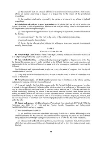 33
(a) the conciliator shall not act as an arbitrator or as a representative or counsel of a party in any
arbitral or judicial proceeding in respect of a dispute that is the subject of the conciliation
proceedings;
(b) the conciliator shall not be presented by the parties as a witness in any arbitral or judicial
proceedings.
81.Admissibility of evidence in other proceedings.—The parties shall not rely on or introduce as
evidence in arbitral or judicial proceedings, whether or not such proceedings relate to the dispute that is
the subject of the conciliation proceedings,—
(a) views expressed or suggestions made by the other party in respect of a possible settlement of
the dispute;
(b) admissions made by the other party in the course of the conciliation proceedings;
(c) proposals made by the conciliator;
(d) the fact that the other party had indicated his willingness to accept a proposal for settlement
made by the conciliator.
PART IV
SUPPLEMENTARY PROVISIONS
82. Power of High Court to make rules.—The High Court may make rules consistent with this Act
as to all proceedings before the Court under this Act.
83. Removal of difficulties.—(1) If any difficulty arises in giving effect to the provisions of this Act,
the Central Government may, by order published in the Official Gazette, make such provisions, not
inconsistent with the provisions of this Act as appear to it to be necessary or expedient for removing the
difficulty:
Provided that no such order shall made be after the expiry of a period of two years from the date of
commencement of this Act.
(2) Every order made under this section shall, as soon as may be after it is made, be laid before each
Houses of Parliament.
84. Power to make rules.—(1) The Central Government may, by notification in the Official Gazette,
make rules for carrying out the provisions of this Act.
(2) Every rule made by the Central Government under this Act shall be laid, as soon as may be, after
it is made before each House of Parliament while it is in session, for a total period of thirty days which
may be comprised in one session or in two or more successive sessions, and if, before the expiry of the
session immediately following the session or the successive sessions aforesaid, both Houses agree in
making any modification in the rule or both Houses agree that the rule should not be made, the rule shall
thereafter have effect only in such modified form or be of no effect, as the case may be; so, however, that
any such modification or annulment shall be without prejudice to the validity of anything previously done
under that rule.
85. Repeal and savings.—(1) The Arbitration (Protocol and Convention) Act, 1937 (6 of 1937), the
Arbitration Act, 1940 (10 of 1940) and the Foreign Awards (Recognition and Enforcement)
Act,1961 (45 of 1961) are hereby repealed.
(2) Notwithstanding such repeal,—
(a) the provisions of the said enactments shall apply in relation to arbitral proceedings which
commenced before this Act came into force unless otherwise agreed by the parties but this Act shall
apply in relation to arbitral proceedings which commenced on or after this Act comes into force;
(b) all rules made and notifications published, under the said enactments shall, to the extent to
which they are not repugnant to this Act, be deemed respectively to have been made or issued under
this Act.
 