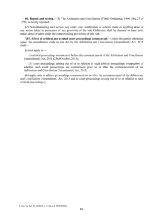 34
86. Repeal and saving.—(1) The Arbitration and Conciliation (Third) Ordinance, 1996 (Ord.27 of
1996) is hereby repealed.
(2) Notwithstanding such repeal, any order, rule, notification or scheme made or anything done or
any action taken in pursuance of any provision of the said Ordinance shall be deemed to have been
made, done or taken under the corresponding provisions of this Act.
1
[87. Effect of arbitral and related court proceedings commenced.—Unless the parties otherwise
agree, the amendments made to this Act by the Arbitration and Conciliation (Amendment) Act, 2015
shall—
(a) not apply to—
(i) arbitral proceedings commenced before the commencement of the Arbitration and Conciliation
(Amendment) Act, 2015 (23rd October, 2015);
(ii) court proceedings arising out of or in relation to such arbitral proceedings irrespective of
whether such court proceedings are commenced prior to or after the commencement of the
Arbitration and Conciliation (Amendment) Act, 2015;
(b) apply only to arbitral proceedings commenced on or after the commencement of the Arbitration
and Conciliation (Amendment) Act, 2015 and to court proceedings arising out of or in relation to such
arbitral proceedings.]
1. Ins. by Act 33 of 2019, s. 13 (w.e.f. 30-8-2019).
 