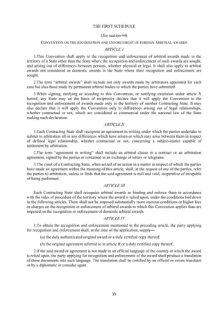 35
THE FIRST SCHEDULE
(See section 44)
CONVENTION ON THE RECOGNITION AND ENFORCEMENT OF FOREIGN ARBITRAL AWARDS
ARTICLE 1
1.This Convention shall apply to the recognition and enforcement of arbitral awards made in the
territory of a State other than the State where the recognition and enforcement of such awards are sought,
and arising out of differences between persons, whether physical or legal. It shall also apply to arbitral
awards not considered as domestic awards in the State where their recognition and enforcement are
sought.
2.The term “arbitral awards” shall include not only awards made by arbitrators appointed for each
case but also those made by permanent arbitral bodies to which the parties have submitted.
3.When signing, ratifying or acceding to this Convention, or notifying extension under article X
hereof, any State may on the basis of reciprocity declare that it will apply the Convention to the
recognition and enforcement of awards made only in the territory of another Contracting State. It may
also declare that it will apply the Convention only to differences arising out of legal relationships,
whether contractual or not, which are considered as commercial under the national law of the State
making such declaration.
ARTICLE II
1.Each Contracting State shall recognise an agreement in writing under which the parties undertake to
submit to arbitration all or any differences which have arisen or which may arise between them in respect
of defined legal relationship, whether contractual or not, concerning a subject-matter capable of
settlement by arbitration.
2.The term “agreement in writing” shall include an arbitral clause in a contract or an arbitration
agreement, signed by the parties or contained in an exchange of letters or telegrams.
3.The court of a Contracting State, when seized of an action in a matter in respect of which the parties
have made an agreement within the meaning of this article, shall, at the request of one of the parties, refer
the parties to arbitration, unless in finds that the said agreement is null and void, inoperative of incapable
of being performed.
ARTICLE III
Each Contracting State shall recognize arbitral awards as binding and enforce them in accordance
with the rules of procedure of the territory where the award is relied upon, under the conditions laid down
in the following articles. There shall not be imposed substantially more onerous conditions or higher fees
or charges on the recognition or enforcement of arbitral awards to which this Convention applies than are
imposed on the recognition or enforcement of domestic arbitral awards.
ARTICLE IV
1.To obtain the recognition and enforcement mentioned in the preceding article, the party applying
for recognition and enforcement shall, at the time of the application, supply—
(a) the duly authenticated original award or a duly certified copy thereof;
(b) the original agreement referred to in article II or a duly certified copy thereof.
2.If the said award or agreement is not made in an official language of the country in which the award
is relied upon, the party applying for recognition and enforcement of the award shall produce a translation
of these documents into such language. The translation shall be certified by an official or sworn translator
or by a diplomatic or consular agent.
 