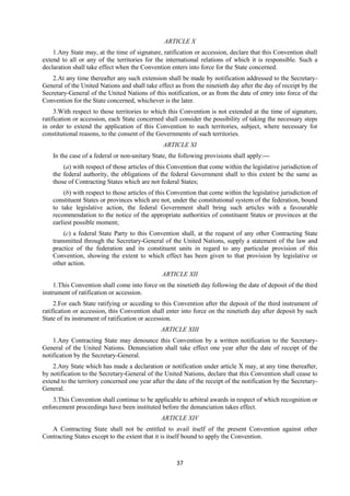 37
ARTICLE X
1.Any State may, at the time of signature, ratification or accession, declare that this Convention shall
extend to all or any of the territories for the international relations of which it is responsible. Such a
declaration shall take effect when the Convention enters into force for the State concerned.
2.At any time thereafter any such extension shall be made by notification addressed to the Secretary-
General of the United Nations and shall take effect as from the ninetieth day after the day of receipt by the
Secretary-General of the United Nations of this notification, or as from the date of entry into force of the
Convention for the State concerned, whichever is the later.
3.With respect to those territories to which this Convention is not extended at the time of signature,
ratification or accession, each State concerned shall consider the possibility of taking the necessary steps
in order to extend the application of this Convention to such territories, subject, where necessary for
constitutional reasons, to the consent of the Governments of such territories.
ARTICLE XI
In the case of a federal or non-unitary State, the following provisions shall apply:—
(a) with respect of those articles of this Convention that come within the legislative jurisdiction of
the federal authority, the obligations of the federal Government shall to this extent be the same as
those of Contracting States which are not federal States;
(b) with respect to those articles of this Convention that come within the legislative jurisdiction of
constituent States or provinces which are not, under the constitutional system of the federation, bound
to take legislative action, the federal Government shall bring such articles with a favourable
recommendation to the notice of the appropriate authorities of constituent States or provinces at the
earliest possible moment;
(c) a federal State Party to this Convention shall, at the request of any other Contracting State
transmitted through the Secretary-General of the United Nations, supply a statement of the law and
practice of the federation and its constituent units in regard to any particular provision of this
Convention, showing the extent to which effect has been given to that provision by legislative or
other action.
ARTICLE XII
1.This Convention shall come into force on the ninetieth day following the date of deposit of the third
instrument of ratification or accession.
2.For each State ratifying or acceding to this Convention after the deposit of the third instrument of
ratification or accession, this Convention shall enter into force on the ninetieth day after deposit by such
State of its instrument of ratification or accession.
ARTICLE XIII
1.Any Contracting State may denounce this Convention by a written notification to the Secretary-
General of the United Nations. Denunciation shall take effect one year after the date of receipt of the
notification by the Secretary-General.
2.Any State which has made a declaration or notification under article X may, at any time thereafter,
by notification to the Secretary-General of the United Nations, declare that this Convention shall cease to
extend to the territory concerned one year after the date of the receipt of the notification by the Secretary-
General.
3.This Convention shall continue to be applicable to arbitral awards in respect of which recognition or
enforcement proceedings have been instituted before the denunciation takes effect.
ARTICLE XIV
A Contracting State shall not be entitled to avail itself of the present Convention against other
Contracting States except to the extent that it is itself bound to apply the Convention.
 