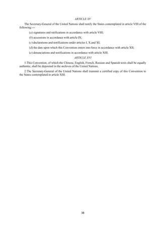 38
ARTICLE XV
The Secretary-General of the United Nations shall notify the States contemplated in article VIII of the
following:—
(a) signatures and ratifications in accordance with article VIII;
(b) accessions in accordance with article IX;
(c) declarations and notifications under articles I, X and XI;
(d) the date upon which this Convention enters into force in accordance with article XII;
(e) denunciations and notifications in accordance with article XIII.
ARTICLE XVI
1.This Convention, of which the Chinese, English, French, Russian and Spanish texts shall be equally
authentic, shall be deposited in the archives of the United Nations.
2.The Secretary-General of the United Nations shall transmit a certified copy of this Convention to
the States contemplated in article XIII.
 