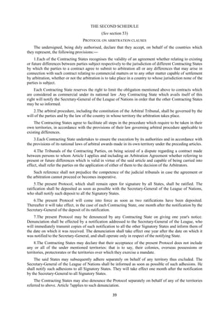 39
THE SECOND SCHEDULE
(See section 53)
PROTOCOL ON ARBITRATION CLAUSES
The undersigned, being duly authorised, declare that they accept, on behalf of the countries which
they represent, the following provisions:—
1.Each of the Contracting States recognises the validity of an agreement whether relating to existing
or future differences between parties subject respectively to the jurisdiction of different Contracting States
by which the parties to a contract agree to submit to arbitration all or any differences that may arise in
connection with such contract relating to commercial matters or to any other matter capable of settlement
by arbitration, whether or not the arbitration is to take place in a country to whose jurisdiction none of the
parties is subject.
Each Contracting State reserves the right to limit the obligation mentioned above to contracts which
are considered as commercial under its national law .Any Contracting State which avails itself of this
right will notify the Secretary-General of the League of Nations in order that the other Contracting States
may be so informed.
2.The arbitral procedure, including the constitution of the Arbitral Tribunal, shall be governed by the
will of the parties and by the law of the country in whose territory the arbitration takes place.
The Contracting States agree to facilitate all steps in the procedure which require to be taken in their
own territories, in accordance with the provisions of their law governing arbitral procedure applicable to
existing differences.
3.Each Contracting State undertakes to ensure the execution by its authorities and in accordance with
the provisions of its national laws of arbitral awards made in its own territory under the preceding articles.
4.The Tribunals of the Contracting Parties, on being seized of a dispute regarding a contract made
between persons to whom Article I applies and including an Arbitration Agreement whether referring to
present or future differences which is valid in virtue of the said article and capable of being carried into
effect, shall refer the parties on the application of either of them to the decision of the Arbitrators.
Such reference shall not prejudice the competence of the judicial tribunals in case the agreement or
the arbitration cannot proceed or becomes inoperative.
5.The present Protocol, which shall remain open for signature by all States, shall be ratified. The
ratification shall be deposited as soon as possible with the Secretary-General of the League of Nations,
who shall notify such deposit to all the Signatory States.
6.The present Protocol will come into force as soon as two ratifications have been deposited.
Thereafter it will take effect, in the case of each Contracting State, one month after the notification by the
Secretary-General of the deposit of its ratification.
7.The present Protocol may be denounced by any Contracting State on giving one year's notice.
Denunciation shall be effected by a notification addressed to the Secretary-General of the League, who
will immediately transmit copies of such notification to all the other Signatory States and inform them of
the date on which it was received. The denunciation shall take effect one year after the date on which it
was notified to the Secretary-General, and shall operate only in respect of the notifying State.
8.The Contracting States may declare that their acceptance of the present Protocol does not include
any or all of the under mentioned territories: that is to say, their colonies, overseas possessions or
territories, protectorates or the territories over which they exercise a mandate.
The said States may subsequently adhere separately on behalf of any territory thus excluded. The
Secretary-General of the League of Nations shall be informed as soon as possible of such adhesions. He
shall notify such adhesions to all Signatory States. They will take effect one month after the notification
by the Secretary-General to all Signatory States.
The Contracting States may also denounce the Protocol separately on behalf of any of the territories
referred to above. Article 7applies to such denunciation.
 