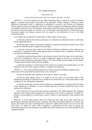 40
THE THIRD SCHEDULE
(See section 53)
CONVENTION ON THE EXECUTION OF FOREIGN ARBITRAL AWARDS
ARTICLE 1.—(1) In the territories of any High Contracting Party to which the present Convention
applies, an arbitral award made in pursuance of an agreement whether relating to existing or future
differences (hereinafter called “a submission to arbitration”) covered by the Protocol on Arbitration
Clauses opened at Geneva on September 24th,1923, shall be recognised as binding and shall be enforced
in accordance with the rules of the procedure of the territory where the award is relied upon, provided that
the said award has been made in a territory of one of the High Contracting Parties to which the present
Convention applies and between persons who are subject to the jurisdiction of one of the High
Contracting Parties.
(2) To obtain such recognition or enforcement, it shall, further, be necessary:—
(a) that the award has been made in pursuance of a submission to arbitration which is valid under
the law applicable thereto;
(b) that the subject-matter of the award is capable of settlement by arbitration under the law of the
country in which the award is sought to be relied upon;
(c) that the award has been made by the Arbitral Tribunal provided for in the submission to
arbitration or constituted in the manner agreed upon by the parties and in conformity with the law
governing the arbitration procedure;
(d) that the award has become final in the country in which it has been made, in the sense that it
will not be considered as such if it is open to opposition, appeal or pourvoi en cassation(in the
countries where such forms of procedure exist) or if it is proved that any proceedings for the purpose
of contesting the validity of the award are pending;
(e) that the recognition or enforcement of the award is not contrary to the public policy or to the
principles of the law of the country in which it is sought to be relied upon.
ARTICLE 2.—Even if the conditions laid down in Article 1 hereof are fulfilled, recognition and
enforcement of the award shall be refused if the Court is satisfied:—
(a) that the award has been annulled in the country in which it was made;
(b) that the party against whom it is sought to use the award was not given notice of the
arbitration proceedings in sufficient time to enable him to present his case; or that, being under a legal
incapacity, he was not properly represented;
(c) that the award does not deal with the differences contemplated by or falling within the terms
of the submission to arbitration or that it contains decisions on matters beyond the scope of the
submission to arbitration.
If the award has not covered all the questions submitted to the arbitral tribunal, the competent
authority of the country where recognition or enforcement of the award is sought can, if it thinks fit,
postpone such recognition or enforcement or grant it subject to such guarantee as that authority may
decide.
ARTICLE 3.—If the party against whom the award has been made proves that, under the law
governing the arbitration procedure, there is aground, other than the grounds referred to in Article 1(a)
and (c), and Article 2(b) and (c), entitling him to contest the validity of the award in a Court of Law, the
Court may, if it thinks fit, either refuse recognition or enforcement of the award or adjourn the
consideration thereof, giving such party a reasonable time within which to have the award annulled by the
competent tribunal.
 