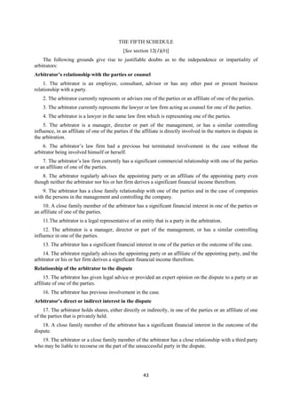 43
THE FIFTH SCHEDULE
[See section 12(1)(b)]
The following grounds give rise to justifiable doubts as to the independence or impartiality of
arbitrators:
Arbitrator’s relationship with the parties or counsel
1. The arbitrator is an employee, consultant, advisor or has any other past or present business
relationship with a party.
2. The arbitrator currently represents or advises one of the parties or an affiliate of one of the parties.
3. The arbitrator currently represents the lawyer or law firm acting as counsel for one of the parties.
4. The arbitrator is a lawyer in the same law firm which is representing one of the parties.
5. The arbitrator is a manager, director or part of the management, or has a similar controlling
influence, in an affiliate of one of the parties if the affiliate is directly involved in the matters in dispute in
the arbitration.
6. The arbitrator’s law firm had a previous but terminated involvement in the case without the
arbitrator being involved himself or herself.
7. The arbitrator’s law firm currently has a significant commercial relationship with one of the parties
or an affiliate of one of the parties.
8. The arbitrator regularly advises the appointing party or an affiliate of the appointing party even
though neither the arbitrator nor his or her firm derives a significant financial income therefrom.
9. The arbitrator has a close family relationship with one of the parties and in the case of companies
with the persons in the management and controlling the company.
10. A close family member of the arbitrator has a significant financial interest in one of the parties or
an affiliate of one of the parties.
11.The arbitrator is a legal representative of an entity that is a party in the arbitration.
12. The arbitrator is a manager, director or part of the management, or has a similar controlling
influence in one of the parties.
13. The arbitrator has a significant financial interest in one of the parties or the outcome of the case.
14. The arbitrator regularly advises the appointing party or an affiliate of the appointing party, and the
arbitrator or his or her firm derives a significant financial income therefrom.
Relationship of the arbitrator to the dispute
15. The arbitrator has given legal advice or provided an expert opinion on the dispute to a party or an
affiliate of one of the parties.
16. The arbitrator has previous involvement in the case.
Arbitrator’s direct or indirect interest in the dispute
17. The arbitrator holds shares, either directly or indirectly, in one of the parties or an affiliate of one
of the parties that is privately held.
18. A close family member of the arbitrator has a significant financial interest in the outcome of the
dispute.
19. The arbitrator or a close family member of the arbitrator has a close relationship with a third party
who may be liable to recourse on the part of the unsuccessful party in the dispute.
 