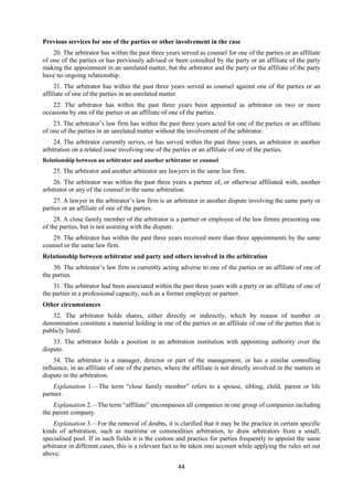 44
Previous services for one of the parties or other involvement in the case
20. The arbitrator has within the past three years served as counsel for one of the parties or an affiliate
of one of the parties or has previously advised or been consulted by the party or an affiliate of the party
making the appointment in an unrelated matter, but the arbitrator and the party or the affiliate of the party
have no ongoing relationship.
21. The arbitrator has within the past three years served as counsel against one of the parties or an
affiliate of one of the parties in an unrelated matter.
22. The arbitrator has within the past three years been appointed as arbitrator on two or more
occasions by one of the parties or an affiliate of one of the parties.
23. The arbitrator’s law firm has within the past three years acted for one of the parties or an affiliate
of one of the parties in an unrelated matter without the involvement of the arbitrator.
24. The arbitrator currently serves, or has served within the past three years, as arbitrator in another
arbitration on a related issue involving one of the parties or an affiliate of one of the parties.
Relationship between an arbitrator and another arbitrator or counsel
25. The arbitrator and another arbitrator are lawyers in the same law firm.
26. The arbitrator was within the past three years a partner of, or otherwise affiliated with, another
arbitrator or any of the counsel in the same arbitration.
27. A lawyer in the arbitrator’s law firm is an arbitrator in another dispute involving the same party or
parties or an affiliate of one of the parties.
28. A close family member of the arbitrator is a partner or employee of the law firmre presenting one
of the parties, but is not assisting with the dispute.
29. The arbitrator has within the past three years received more than three appointments by the same
counsel or the same law firm.
Relationship between arbitrator and party and others involved in the arbitration
30. The arbitrator’s law firm is currently acting adverse to one of the parties or an affiliate of one of
the parties.
31. The arbitrator had been associated within the past three years with a party or an affiliate of one of
the parties in a professional capacity, such as a former employee or partner.
Other circumstances
32. The arbitrator holds shares, either directly or indirectly, which by reason of number or
denomination constitute a material holding in one of the parties or an affiliate of one of the parties that is
publicly listed.
33. The arbitrator holds a position in an arbitration institution with appointing authority over the
dispute.
34. The arbitrator is a manager, director or part of the management, or has a similar controlling
influence, in an affiliate of one of the parties, where the affiliate is not directly involved in the matters in
dispute in the arbitration.
Explanation 1.—The term “close family member” refers to a spouse, sibling, child, parent or life
partner.
Explanation 2.—The term “affiliate” encompasses all companies in one group of companies including
the parent company.
Explanation 3.—For the removal of doubts, it is clarified that it may be the practice in certain specific
kinds of arbitration, such as maritime or commodities arbitration, to draw arbitrators from a small,
specialised pool. If in such fields it is the custom and practice for parties frequently to appoint the same
arbitrator in different cases, this is a relevant fact to be taken into account while applying the rules set out
above.
 