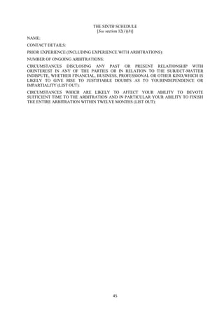 45
THE SIXTH SCHEDULE
[See section 12(1)(b)]
NAME:
CONTACT DETAILS:
PRIOR EXPERIENCE (INCLUDING EXPERIENCE WITH ARBITRATIONS):
NUMBER OF ONGOING ARBITRATIONS:
CIRCUMSTANCES DISCLOSING ANY PAST OR PRESENT RELATIONSHIP WITH
ORINTEREST IN ANY OF THE PARTIES OR IN RELATION TO THE SUBJECT-MATTER
INDISPUTE, WHETHER FINANCIAL, BUSINESS, PROFESSIONAL OR OTHER KIND,WHICH IS
LIKELY TO GIVE RISE TO JUSTIFIABLE DOUBTS AS TO YOURINDEPENDENCE OR
IMPARTIALITY (LIST OUT):
CIRCUMSTANCES WHICH ARE LIKELY TO AFFECT YOUR ABILITY TO DEVOTE
SUFFICIENT TIME TO THE ARBITRATION AND IN PARTICULAR YOUR ABILITY TO FINISH
THE ENTIRE ARBITRATION WITHIN TWELVE MONTHS (LIST OUT):
 