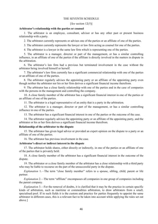 46
THE SEVENTH SCHEDULE
[See section 12(5)]
Arbitrator’s relationship with the parties or counsel
1. The arbitrator is an employee, consultant, advisor or has any other past or present business
relationship with a party.
2. The arbitrator currently represents or advises one of the parties or an affiliate of one of the parties.
3. The arbitrator currently represents the lawyer or law firm acting as counsel for one of the parties.
4. The arbitrator is a lawyer in the same law firm which is representing one of the parties.
5. The arbitrator is a manager, director or part of the management, or has a similar controlling
influence, in an affiliate of one of the parties if the affiliate is directly involved in the matters in dispute in
the arbitration.
6. The arbitrator’s law firm had a previous but terminated involvement in the case without the
arbitrator being involved himself or herself.
7. The arbitrator’s law firm currently has a significant commercial relationship with one of the parties
or an affiliate of one of the parties.
8. The arbitrator regularly advises the appointing party or an affiliate of the appointing party even
though neither the arbitrator nor his or her firm derives a significant financial income therefrom.
9. The arbitrator has a close family relationship with one of the parties and in the case of companies
with the persons in the management and controlling the company.
10. A close family member of the arbitrator has a significant financial interest in one of the parties or
an affiliate of one of the parties.
11. The arbitrator is a legal representative of an entity that is a party in the arbitration.
12. The arbitrator is a manager, director or part of the management, or has a similar controlling
influence in one of the parties.
13. The arbitrator has a significant financial interest in one of the parties or the outcome of the case.
14. The arbitrator regularly advises the appointing party or an affiliate of the appointing party, and the
arbitrator or his or her firm derives a significant financial income therefrom.
Relationship of the arbitrator to the dispute
15. The arbitrator has given legal advice or provided an expert opinion on the dispute to a party or an
affiliate of one of the parties.
16. The arbitrator has previous involvement in the case.
Arbitrator’s direct or indirect interest in the dispute
17. The arbitrator holds shares, either directly or indirectly, in one of the parties or an affiliate of one
of the parties that is privately held.
18. A close family member of the arbitrator has a significant financial interest in the outcome of the
dispute.
19. The arbitrator or a close family member of the arbitrator has a close relationship with a third party
who may be liable to recourse on the part of the unsuccessful party in the dispute.
Explanation 1.—The term “close family member” refers to a spouse, sibling, child, parent or life
partner.
Explanation 2.—The term “affiliate” encompasses all companies in one group of companies including
the parent company.
Explanation 3.—For the removal of doubts, it is clarified that it may be the practice in certain specific
kinds of arbitration, such as maritime or commodities arbitration, to draw arbitrators from a small,
specialised pool. If in such fields it is the custom and practice for parties frequently to appoint the same
arbitrator in different cases, this is a relevant fact to be taken into account while applying the rules set out
above.]
 