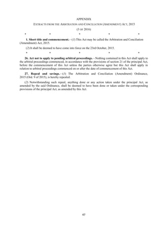 47
APPENDIX
EXTRACTS FROM THE ARBITRATION AND CONCILIATION (AMENDMENT) ACT, 2015
(3 OF 2016)
* * * * *
1. Short title and commencement.—(1) This Act may be called the Arbitration and Conciliation
(Amendment) Act, 2015.
(2) It shall be deemed to have come into force on the 23rd October, 2015.
* * * * *
26. Act not to apply to pending arbitral proceedings.—Nothing contained in this Act shall apply to
the arbitral proceedings commenced, in accordance with the provisions of section 21 of the principal Act,
before the commencement of this Act unless the parties otherwise agree but this Act shall apply in
relation to arbitral proceedings commenced on or after the date of commencement of this Act.
27. Repeal and savings.—(1) The Arbitration and Conciliation (Amendment) Ordinance,
2015 (Ord. 9 of 2015), is hereby repealed.
(2) Notwithstanding such repeal, anything done or any action taken under the principal Act, as
amended by the said Ordinance, shall be deemed to have been done or taken under the corresponding
provisions of the principal Act, as amended by this Act.
 