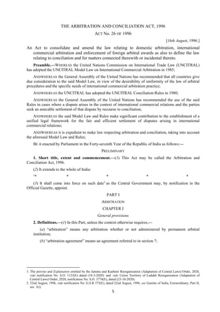 5
THE ARBITRATION AND CONCILIATION ACT, 1996
ACT No. 26 OF 1996
[16th August, 1996.]
An Act to consolidate and amend the law relating to domestic arbitration, international
commercial arbitration and enforcement of foreign arbitral awards as also to define the law
relating to conciliation and for matters connected therewith or incidental thereto.
Preamble.—WHEREAS the United Nations Commission on International Trade Law (UNCITRAL)
has adopted the UNCITRAL Model Law on International Commercial Arbitration in 1985;
ANDWHEREAS the General Assembly of the United Nations has recommended that all countries give
due consideration to the said Model Law, in view of the desirability of uniformity of the law of arbitral
procedures and the specific needs of international commercial arbitration practice;
ANDWHEREAS the UNCITRAL has adopted the UNCITRAL Conciliation Rules in 1980;
ANDWHEREAS the General Assembly of the United Nations has recommended the use of the said
Rules in cases where a dispute arises in the context of international commercial relations and the parties
seek an amicable settlement of that dispute by recourse to conciliation;
ANDWHEREAS the said Model Law and Rules make significant contribution to the establishment of a
unified legal framework for the fair and efficient settlement of disputes arising in international
commercial relations;
ANDWHEREAS it is expedient to make law respecting arbitration and conciliation, taking into account
the aforesaid Model Law and Rules;
BE it enacted by Parliament in the Forty-seventh Year of the Republic of India as follows:—
PRELIMINARY
1. Short title, extent and commencement.—(1) This Act may be called the Arbitration and
Conciliation Act, 1996.
(2) It extends to the whole of India:
1
* * * * *
(3) It shall come into force on such date2
as the Central Government may, by notification in the
Official Gazette, appoint.
PART I
ARBITRATION
CHAPTER I
General provisions
2. Definitions.—(1) In this Part, unless the context otherwise requires,—
(a) “arbitration” means any arbitration whether or not administered by permanent arbitral
institution;
(b) “arbitration agreement” means an agreement referred to in section 7;
1. The proviso and Explanation omitted by the Jammu and Kashmir Reorganization (Adaptation of Central Laws) Order, 2020,
vide notification No. S.O. 1123(E) dated (18-3-2020) and vide Union Territory of Ladakh Reorganisation (Adaptation of
Central Laws) Order, 2020, notification No. S.O. 3774(E), dated (23-10-2020).
2. 22nd August, 1996, vide notification No. G.S.R 375(E), dated 22nd August, 1996, see Gazette of India, Extraordinary, Part II,
sec. 3(i).
 