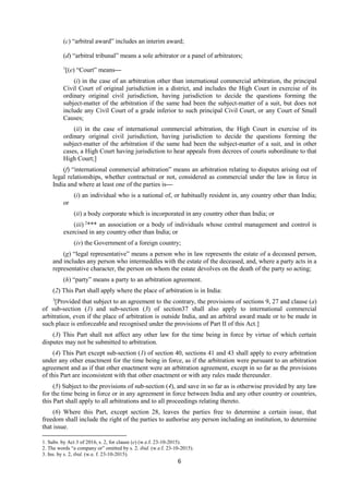 6
(c) “arbitral award” includes an interim award;
(d) “arbitral tribunal” means a sole arbitrator or a panel of arbitrators;
1
[(e) “Court” means—
(i) in the case of an arbitration other than international commercial arbitration, the principal
Civil Court of original jurisdiction in a district, and includes the High Court in exercise of its
ordinary original civil jurisdiction, having jurisdiction to decide the questions forming the
subject-matter of the arbitration if the same had been the subject-matter of a suit, but does not
include any Civil Court of a grade inferior to such principal Civil Court, or any Court of Small
Causes;
(ii) in the case of international commercial arbitration, the High Court in exercise of its
ordinary original civil jurisdiction, having jurisdiction to decide the questions forming the
subject-matter of the arbitration if the same had been the subject-matter of a suit, and in other
cases, a High Court having jurisdiction to hear appeals from decrees of courts subordinate to that
High Court;]
(f) “international commercial arbitration” means an arbitration relating to disputes arising out of
legal relationships, whether contractual or not, considered as commercial under the law in force in
India and where at least one of the parties is—
(i) an individual who is a national of, or habitually resident in, any country other than India;
or
(ii) a body corporate which is incorporated in any country other than India; or
(iii) 2
*** an association or a body of individuals whose central management and control is
exercised in any country other than India; or
(iv) the Government of a foreign country;
(g) “legal representative” means a person who in law represents the estate of a deceased person,
and includes any person who intermeddles with the estate of the deceased, and, where a party acts in a
representative character, the person on whom the estate devolves on the death of the party so acting;
(h) “party” means a party to an arbitration agreement.
(2) This Part shall apply where the place of arbitration is in India:
3
[Provided that subject to an agreement to the contrary, the provisions of sections 9, 27 and clause (a)
of sub-section (1) and sub-section (3) of section37 shall also apply to international commercial
arbitration, even if the place of arbitration is outside India, and an arbitral award made or to be made in
such place is enforceable and recognised under the provisions of Part II of this Act.]
(3) This Part shall not affect any other law for the time being in force by virtue of which certain
disputes may not be submitted to arbitration.
(4) This Part except sub-section (1) of section 40, sections 41 and 43 shall apply to every arbitration
under any other enactment for the time being in force, as if the arbitration were pursuant to an arbitration
agreement and as if that other enactment were an arbitration agreement, except in so far as the provisions
of this Part are inconsistent with that other enactment or with any rules made thereunder.
(5) Subject to the provisions of sub-section (4), and save in so far as is otherwise provided by any law
for the time being in force or in any agreement in force between India and any other country or countries,
this Part shall apply to all arbitrations and to all proceedings relating thereto.
(6) Where this Part, except section 28, leaves the parties free to determine a certain issue, that
freedom shall include the right of the parties to authorise any person including an institution, to determine
that issue.
1. Subs. by Act 3 of 2016, s. 2, for clause (e) (w.e.f. 23-10-2015).
2. The words “a company or” omitted by s. 2, ibid. (w.e.f. 23-10-2015).
3. Ins. by s. 2, ibid. (w.e. f. 23-10-2015).
 