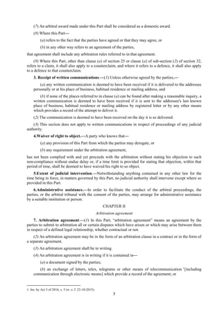 7
(7) An arbitral award made under this Part shall be considered as a domestic award.
(8) Where this Part—
(a) refers to the fact that the parties have agreed or that they may agree, or
(b) in any other way refers to an agreement of the parties,
that agreement shall include any arbitration rules referred to in that agreement.
(9) Where this Part, other than clause (a) of section 25 or clause (a) of sub-section (2) of section 32,
refers to a claim, it shall also apply to a counterclaim, and where it refers to a defence, it shall also apply
to a defence to that counterclaim.
3. Receipt of written communications.—(1) Unless otherwise agreed by the parties,—
(a) any written communication is deemed to have been received if it is delivered to the addressee
personally or at his place of business, habitual residence or mailing address, and
(b) if none of the places referred to in clause (a) can be found after making a reasonable inquiry, a
written communication is deemed to have been received if it is sent to the addressee's last known
place of business, habitual residence or mailing address by registered letter or by any other means
which provides a record of the attempt to deliver it.
(2) The communication is deemed to have been received on the day it is so delivered.
(3) This section does not apply to written communications in respect of proceedings of any judicial
authority.
4.Waiver of right to object.—A party who knows that—
(a) any provision of this Part from which the parties may derogate, or
(b) any requirement under the arbitration agreement,
has not been complied with and yet proceeds with the arbitration without stating his objection to such
non-compliance without undue delay or, if a time limit is provided for stating that objection, within that
period of time, shall be deemed to have waived his right to so object.
5.Extent of judicial intervention.—Notwithstanding anything contained in any other law for the
time being in force, in matters governed by this Part, no judicial authority shall intervene except where so
provided in this Part.
6.Administrative assistance.—In order to facilitate the conduct of the arbitral proceedings, the
parties, or the arbitral tribunal with the consent of the parties, may arrange for administrative assistance
by a suitable institution or person.
CHAPTER II
Arbitration agreement
7. Arbitration agreement.—(1) In this Part, “arbitration agreement” means an agreement by the
parties to submit to arbitration all or certain disputes which have arisen or which may arise between them
in respect of a defined legal relationship, whether contractual or not.
(2) An arbitration agreement may be in the form of an arbitration clause in a contract or in the form of
a separate agreement.
(3) An arbitration agreement shall be in writing.
(4) An arbitration agreement is in writing if it is contained in—
(a) a document signed by the parties;
(b) an exchange of letters, telex, telegrams or other means of telecommunication 1
[including
communication through electronic means] which provide a record of the agreement; or
1. Ins. by Act 3 of 2016, s. 3 (w. e. f. 23-10-2015).
 