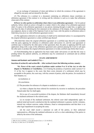 8
(c) an exchange of statements of claim and defence in which the existence of the agreement is
alleged by one party and not denied by the other.
(5) The reference in a contract to a document containing an arbitration clause constitutes an
arbitration agreement if the contract is in writing and the reference is such as to make that arbitration
clause part of the contract.
8.Power to refer parties to arbitration where there is an arbitration agreement.—1
[(1)A judicial
authority, before which an action is brought in a matter which is the subject of an arbitration agreement
shall, if a party to the arbitration agreement or any person claiming through or under him, so applies not
later than the date of submitting his first statement on the substance of the dispute, then, notwithstanding
any judgment, decree or order of the Supreme Court or any Court, refer the parties to arbitration unless it
finds that prima facie no valid arbitration agreement exists.]
(2) The application referred to in sub-section (1) shall not be entertained unless it is accompanied by
the original arbitration agreement or a duly certified copy thereof:
2
[Provided that where the original arbitration agreement or a certified copy thereof is not available
with the party applying for reference to arbitration under sub-section (1), and the said agreement or
certified copy is retained by the other party to that agreement, then, the party so applying shall file such
application along with a copy of the arbitration agreement and a petition praying the Court to call upon
the other party to produce the original arbitration agreement or its duly certified copy before that Court.]
(3) Notwithstanding that an application has been made under sub-section (1) and that the issue is
pending before the judicial authority, an arbitration may be commenced or continued and an arbitral
award made.
STATE AMENDMENT
Jammu and Kashmir and Ladakh (UTs).—
Insertion of section 8A and section 8B.—After section 8, insert the following sections, namely:–
“8A. Power of the court, seized of petitions under sections 9 or 11 of the Act, to refer the
dispute to Mediation or Conciliation.—(1) If during the pendency of petitions under sections 9 or
11 of the Act, it appears to the court, that there exists elements of a settlement which may be
acceptable to the parties, the court may, with the consent of parties, refer the parties, for resolution of
their disputes, to,-
(a) mediation; or
(b) conciliation.
(2) The procedure for reference of a dispute to mediation is as under–
(a) where a dispute has been referred for resolution by recourse to mediation, the procedure
framed under that Act shall apply;
(b) in case of a successful resolution of the dispute, the Mediator shall immediately forward
the mediated settlement to the referral court;
(c) on receipt of the mediated settlement, the referral court shall independently apply its
judicial mind and record a satisfaction that the mediated settlement is genuine, lawful, voluntary,
entered into without coercion, undue influence, fraud or misrepresentation and that there is no
other legal impediment in accepting the same;
(d) the court shall record a statement on oath of the parties, or their authorised
representatives, affirming the mediated settlement as well as a clear undertaking of the parties to
abide by the terms of the settlement;
1. Subs. by Act 3 of 2016, s. 4, for sub-section (1) (w. e. f. 23-10-2015).
2. Ins. by s. 4, ibid. (w.e.f. 23-10-2015).
 