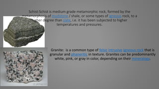 Schist:Schist is medium grade metamorphic rock, formed by the
metamorphosis of mudstone / shale, or some types of igneous rock, to a
higher degree than slate, i.e. it has been subjected to higher
temperatures and pressures.
Granite: is a common type of felsic intrusive igneous rock that is
granular and phaneritic in texture. Granites can be predominantly
white, pink, or gray in color, depending on their mineralogy.
 