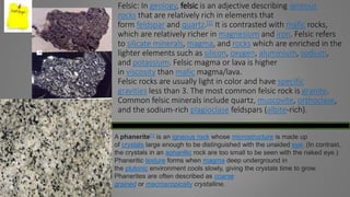 Felsic: In geology, felsic is an adjective describing igneous
rocks that are relatively rich in elements that
form feldspar and quartz.[1] It is contrasted with mafic rocks,
which are relatively richer in magnesium and iron. Felsic refers
to silicate minerals, magma, and rocks which are enriched in the
lighter elements such as silicon, oxygen, aluminium, sodium,
and potassium. Felsic magma or lava is higher
in viscosity than mafic magma/lava.
Felsic rocks are usually light in color and have specific
gravities less than 3. The most common felsic rock is granite.
Common felsic minerals include quartz, muscovite, orthoclase,
and the sodium-rich plagioclase feldspars (albite-rich).
A phanerite[1] is an igneous rock whose microstructure is made up
of crystals large enough to be distinguished with the unaided eye. (In contrast,
the crystals in an aphanitic rock are too small to be seen with the naked eye.)
Phaneritic texture forms when magma deep underground in
the plutonic environment cools slowly, giving the crystals time to grow.
Phanerites are often described as coarse
grained or macroscopically crystalline.
 