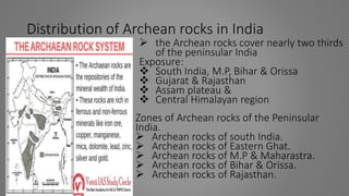 Distribution of Archean rocks in India
 the Archean rocks cover nearly two thirds
of the peninsular India
Exposure:
 South India, M.P, Bihar & Orissa
 Gujarat & Rajasthan
 Assam plateau &
 Central Himalayan region
Zones of Archean rocks of the Peninsular
India.
 Archean rocks of south India.
 Archean rocks of Eastern Ghat.
 Archean rocks of M.P & Maharastra.
 Archean rocks of Bihar & Orissa.
 Archean rocks of Rajasthan.
 