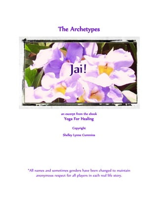 The Archetypes




                    an excerpt from the ebook
                      Yoga For Healing
                           Copyright
                     Shelley Lynne Cummins




*All names and sometimes genders have been changed to maintain
      anonymous respect for all players in each real life story.
 