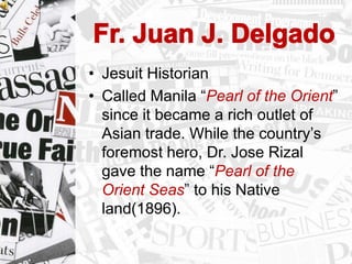 • Jesuit Historian
• Called Manila “Pearl of the Orient”
since it became a rich outlet of
Asian trade. While the country‟s
foremost hero, Dr. Jose Rizal
gave the name “Pearl of the
Orient Seas” to his Native
land(1896).
 