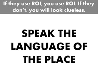 SPEAK THE
LANGUAGE OF
THE PLACE
If they use ROI, you use ROI. If they
don’t, you will look clueless.
 