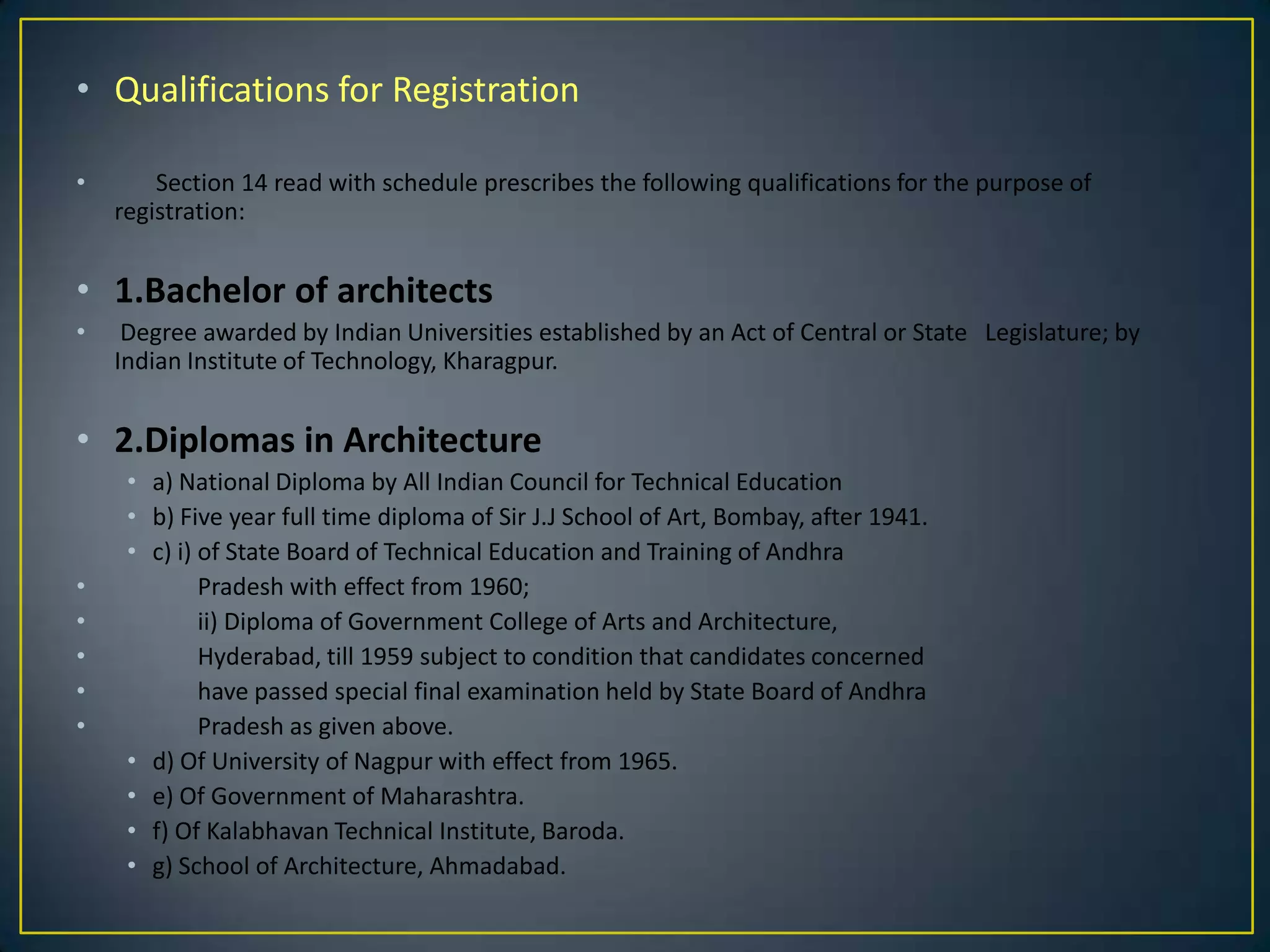 • Qualifications for Registration
•

Section 14 read with schedule prescribes the following qualifications for the purpose of
registration:

• 1.Bachelor of architects
•

Degree awarded by Indian Universities established by an Act of Central or State Legislature; by
Indian Institute of Technology, Kharagpur.

• 2.Diplomas in Architecture

•
•
•
•
•

• a) National Diploma by All Indian Council for Technical Education
• b) Five year full time diploma of Sir J.J School of Art, Bombay, after 1941.
• c) i) of State Board of Technical Education and Training of Andhra
Pradesh with effect from 1960;
ii) Diploma of Government College of Arts and Architecture,
Hyderabad, till 1959 subject to condition that candidates concerned
have passed special final examination held by State Board of Andhra
Pradesh as given above.
• d) Of University of Nagpur with effect from 1965.
• e) Of Government of Maharashtra.
• f) Of Kalabhavan Technical Institute, Baroda.
• g) School of Architecture, Ahmadabad.

 