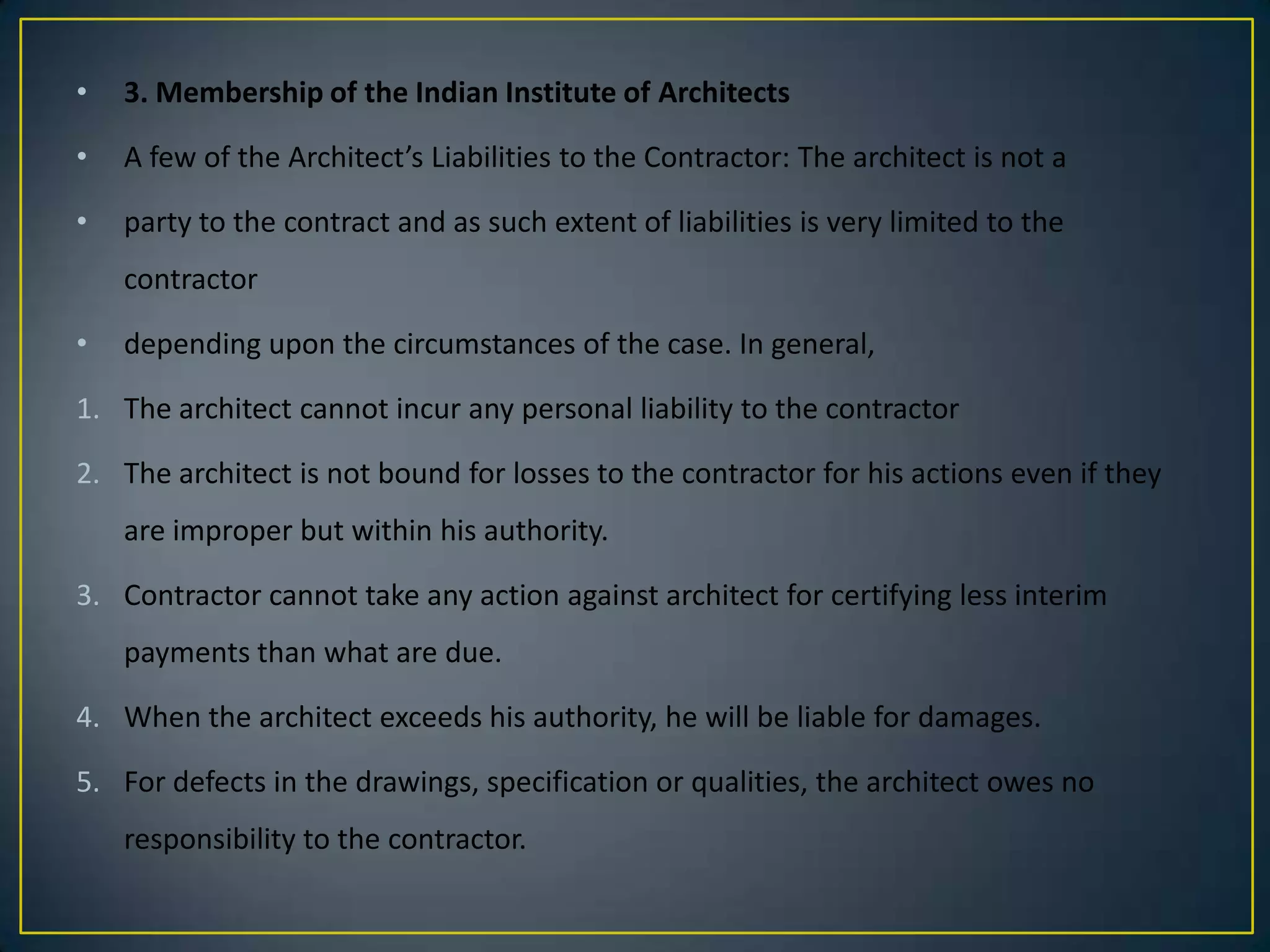 •

3. Membership of the Indian Institute of Architects

•

A few of the Architect’s Liabilities to the Contractor: The architect is not a

•

party to the contract and as such extent of liabilities is very limited to the
contractor

•

depending upon the circumstances of the case. In general,

1. The architect cannot incur any personal liability to the contractor
2. The architect is not bound for losses to the contractor for his actions even if they
are improper but within his authority.
3. Contractor cannot take any action against architect for certifying less interim
payments than what are due.
4. When the architect exceeds his authority, he will be liable for damages.

5. For defects in the drawings, specification or qualities, the architect owes no
responsibility to the contractor.

 