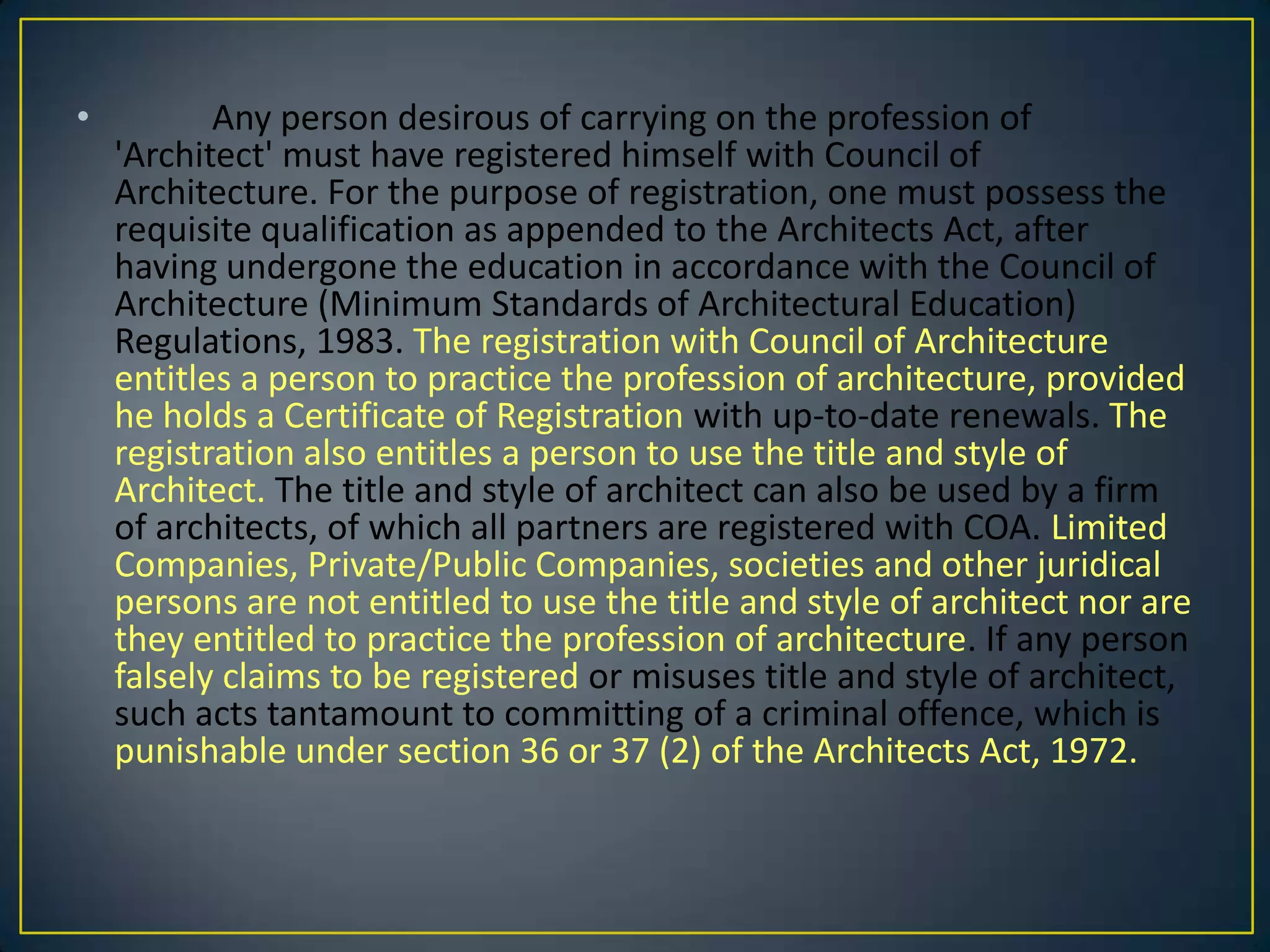 •

Any person desirous of carrying on the profession of
'Architect' must have registered himself with Council of
Architecture. For the purpose of registration, one must possess the
requisite qualification as appended to the Architects Act, after
having undergone the education in accordance with the Council of
Architecture (Minimum Standards of Architectural Education)
Regulations, 1983. The registration with Council of Architecture
entitles a person to practice the profession of architecture, provided
he holds a Certificate of Registration with up-to-date renewals. The
registration also entitles a person to use the title and style of
Architect. The title and style of architect can also be used by a firm
of architects, of which all partners are registered with COA. Limited
Companies, Private/Public Companies, societies and other juridical
persons are not entitled to use the title and style of architect nor are
they entitled to practice the profession of architecture. If any person
falsely claims to be registered or misuses title and style of architect,
such acts tantamount to committing of a criminal offence, which is
punishable under section 36 or 37 (2) of the Architects Act, 1972.

 