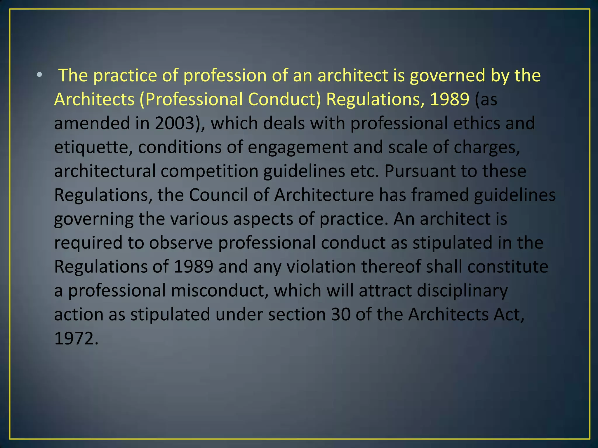 • The practice of profession of an architect is governed by the
Architects (Professional Conduct) Regulations, 1989 (as
amended in 2003), which deals with professional ethics and
etiquette, conditions of engagement and scale of charges,
architectural competition guidelines etc. Pursuant to these
Regulations, the Council of Architecture has framed guidelines
governing the various aspects of practice. An architect is
required to observe professional conduct as stipulated in the
Regulations of 1989 and any violation thereof shall constitute
a professional misconduct, which will attract disciplinary
action as stipulated under section 30 of the Architects Act,
1972.

 