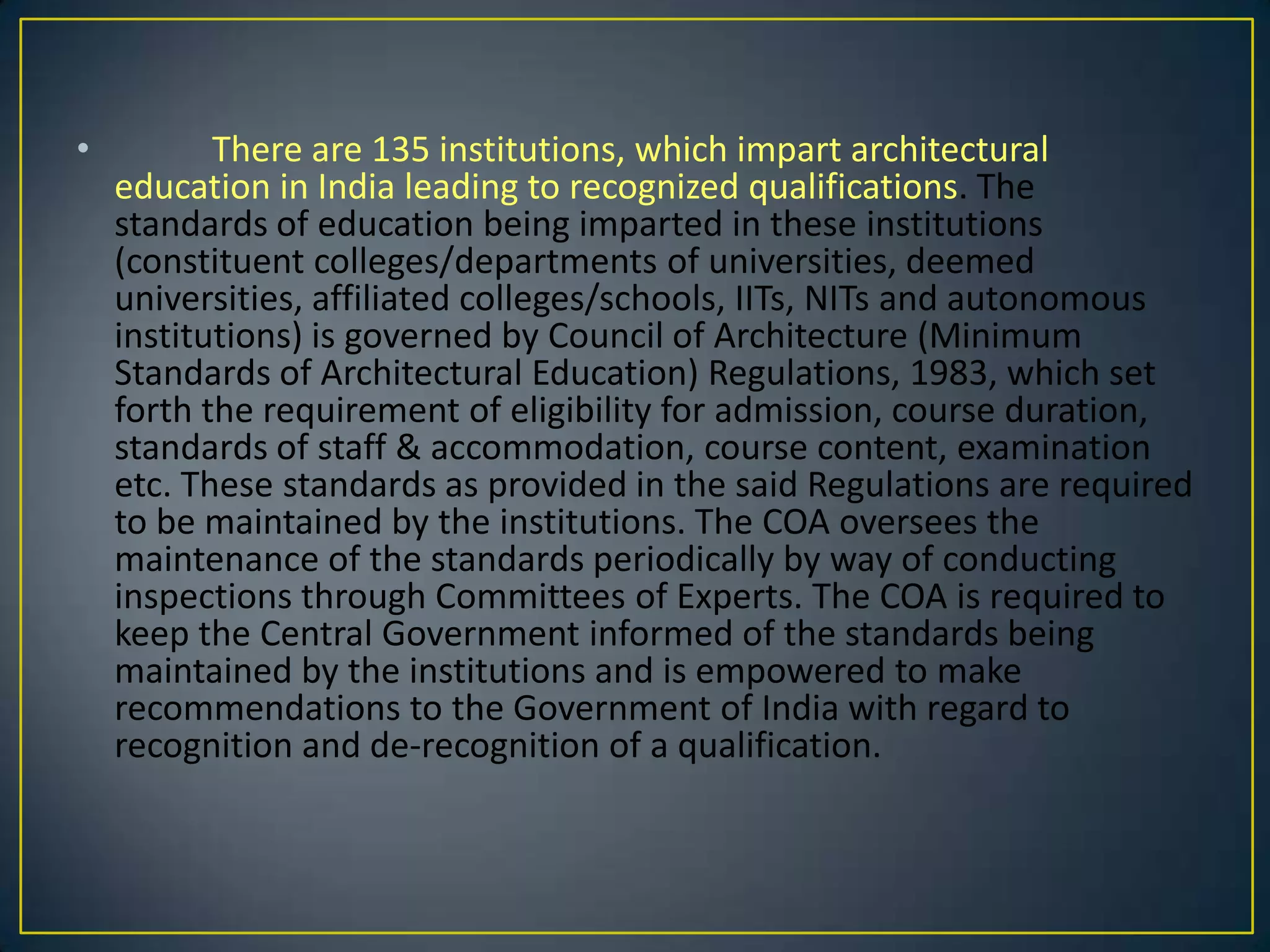 •

There are 135 institutions, which impart architectural
education in India leading to recognized qualifications. The
standards of education being imparted in these institutions
(constituent colleges/departments of universities, deemed
universities, affiliated colleges/schools, IITs, NITs and autonomous
institutions) is governed by Council of Architecture (Minimum
Standards of Architectural Education) Regulations, 1983, which set
forth the requirement of eligibility for admission, course duration,
standards of staff & accommodation, course content, examination
etc. These standards as provided in the said Regulations are required
to be maintained by the institutions. The COA oversees the
maintenance of the standards periodically by way of conducting
inspections through Committees of Experts. The COA is required to
keep the Central Government informed of the standards being
maintained by the institutions and is empowered to make
recommendations to the Government of India with regard to
recognition and de-recognition of a qualification.

 