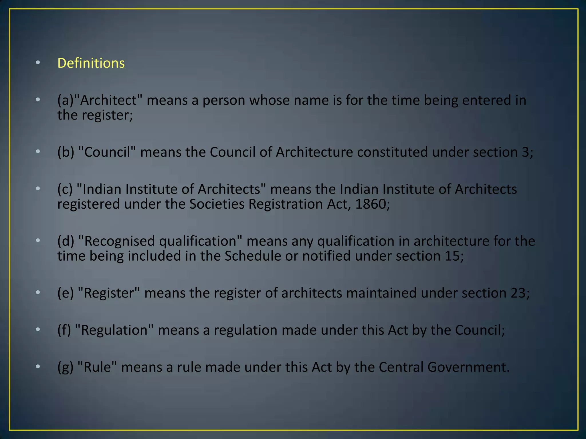 •

Definitions

•

(a)"Architect" means a person whose name is for the time being entered in
the register;

•

(b) "Council" means the Council of Architecture constituted under section 3;

•

(c) "Indian Institute of Architects" means the Indian Institute of Architects
registered under the Societies Registration Act, 1860;

•

(d) "Recognised qualification" means any qualification in architecture for the
time being included in the Schedule or notified under section 15;

•

(e) "Register" means the register of architects maintained under section 23;

•

(f) "Regulation" means a regulation made under this Act by the Council;

•

(g) "Rule" means a rule made under this Act by the Central Government.

 