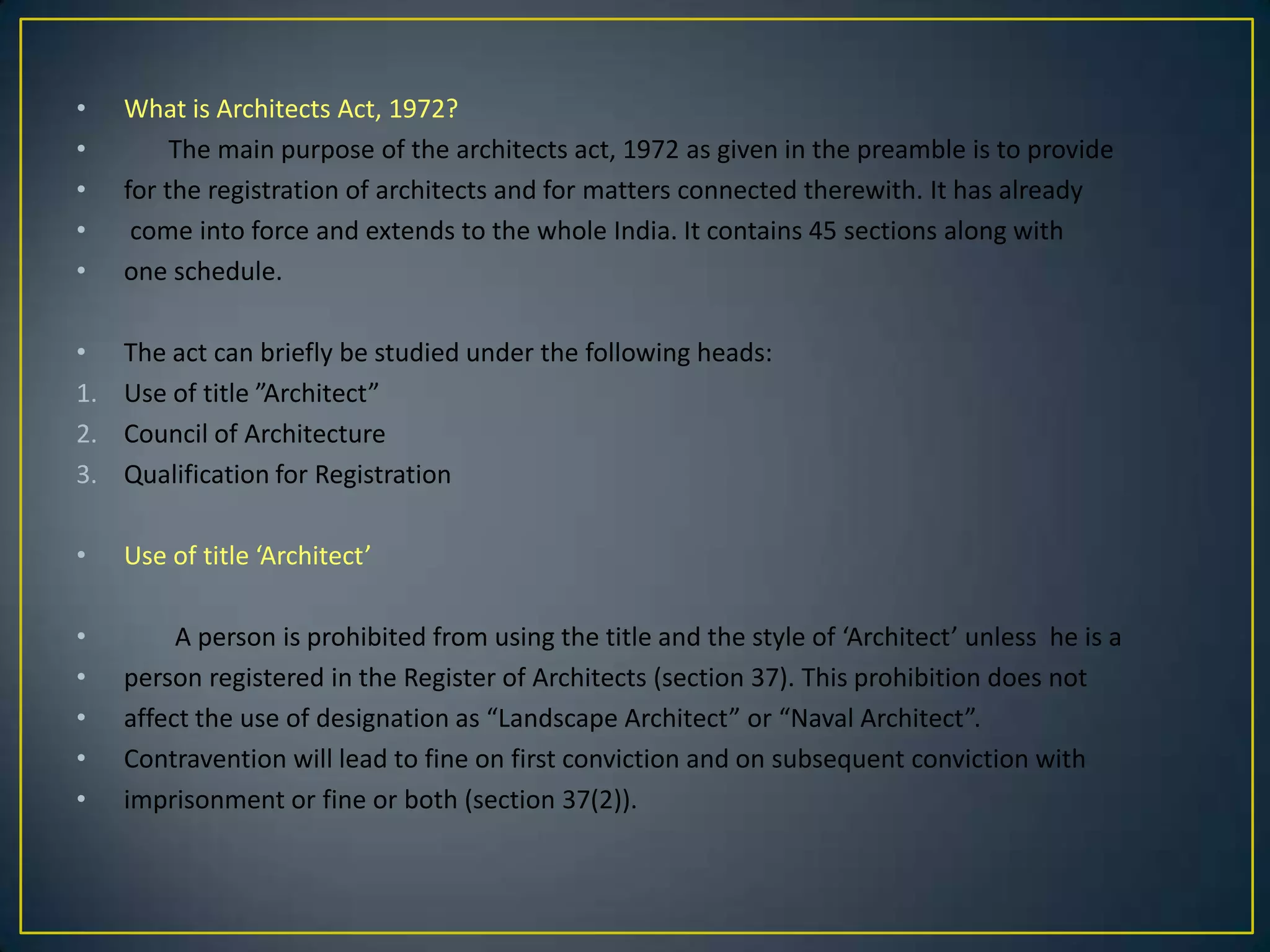 •
•
•
•
•

What is Architects Act, 1972?
The main purpose of the architects act, 1972 as given in the preamble is to provide
for the registration of architects and for matters connected therewith. It has already
come into force and extends to the whole India. It contains 45 sections along with
one schedule.

•
1.
2.
3.

The act can briefly be studied under the following heads:
Use of title ”Architect”
Council of Architecture
Qualification for Registration

•

Use of title ‘Architect’

•
•
•
•
•

A person is prohibited from using the title and the style of ‘Architect’ unless he is a
person registered in the Register of Architects (section 37). This prohibition does not
affect the use of designation as “Landscape Architect” or “Naval Architect”.
Contravention will lead to fine on first conviction and on subsequent conviction with
imprisonment or fine or both (section 37(2)).

 