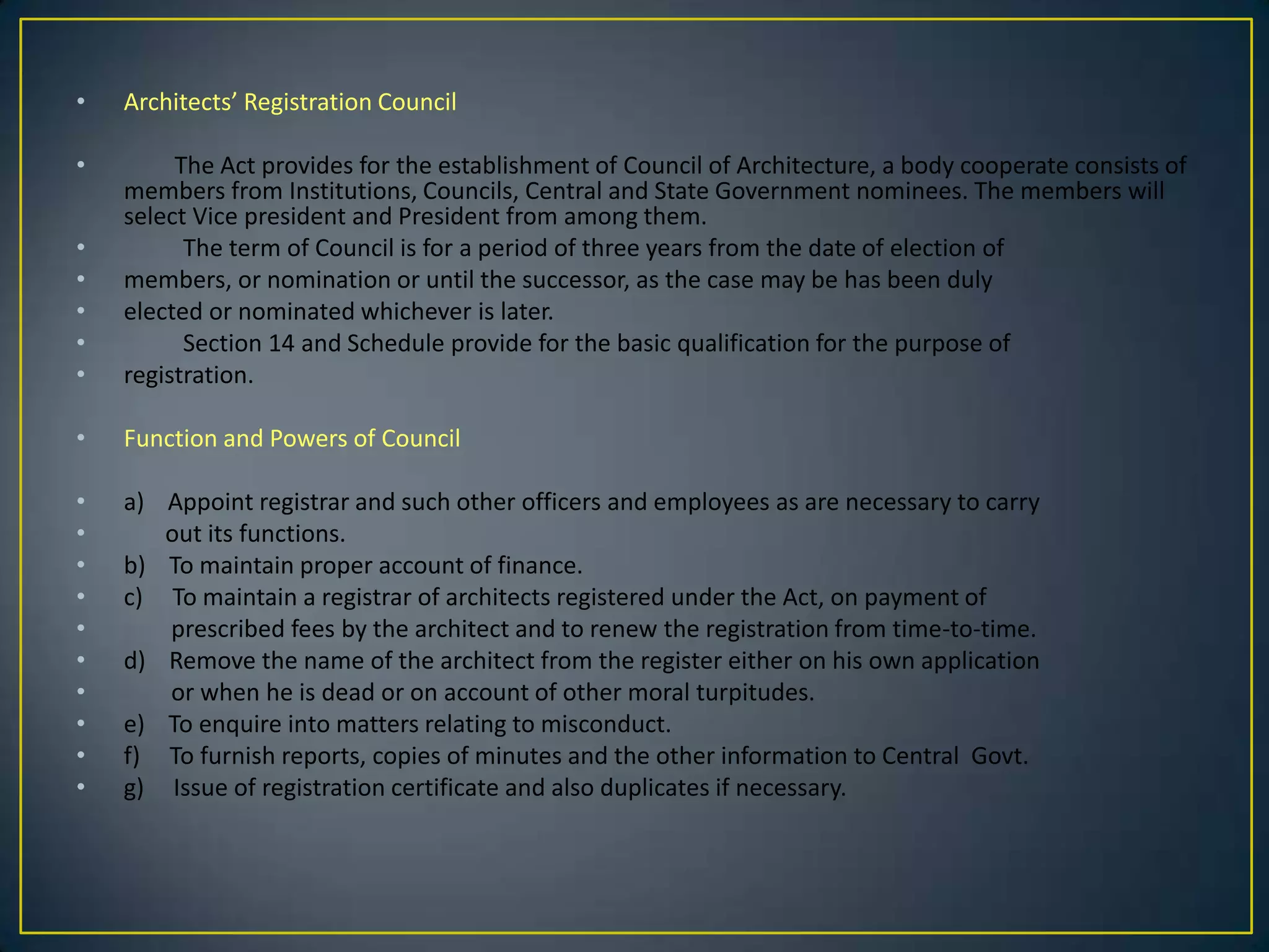 •

Architects’ Registration Council

•
•
•
•
•
•

The Act provides for the establishment of Council of Architecture, a body cooperate consists of
members from Institutions, Councils, Central and State Government nominees. The members will
select Vice president and President from among them.
The term of Council is for a period of three years from the date of election of
members, or nomination or until the successor, as the case may be has been duly
elected or nominated whichever is later.
Section 14 and Schedule provide for the basic qualification for the purpose of
registration.

•

Function and Powers of Council

•
•
•
•
•
•
•
•
•
•

a) Appoint registrar and such other officers and employees as are necessary to carry
out its functions.
b) To maintain proper account of finance.
c) To maintain a registrar of architects registered under the Act, on payment of
prescribed fees by the architect and to renew the registration from time-to-time.
d) Remove the name of the architect from the register either on his own application
or when he is dead or on account of other moral turpitudes.
e) To enquire into matters relating to misconduct.
f) To furnish reports, copies of minutes and the other information to Central Govt.
g) Issue of registration certificate and also duplicates if necessary.

 