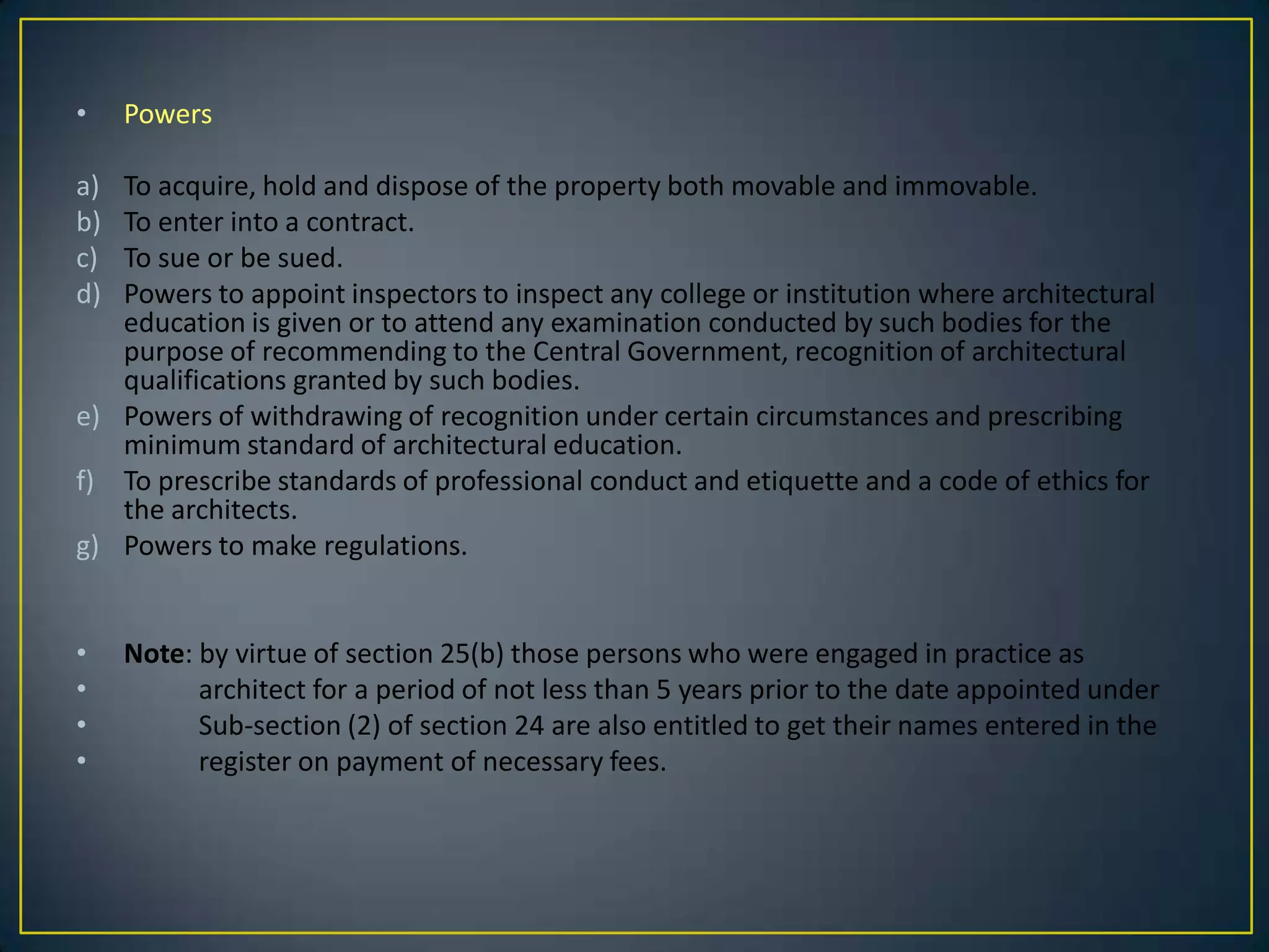 •

Powers

a)
b)
c)
d)

To acquire, hold and dispose of the property both movable and immovable.
To enter into a contract.
To sue or be sued.
Powers to appoint inspectors to inspect any college or institution where architectural
education is given or to attend any examination conducted by such bodies for the
purpose of recommending to the Central Government, recognition of architectural
qualifications granted by such bodies.
e) Powers of withdrawing of recognition under certain circumstances and prescribing
minimum standard of architectural education.
f) To prescribe standards of professional conduct and etiquette and a code of ethics for
the architects.
g) Powers to make regulations.
•
•
•
•

Note: by virtue of section 25(b) those persons who were engaged in practice as
architect for a period of not less than 5 years prior to the date appointed under
Sub-section (2) of section 24 are also entitled to get their names entered in the
register on payment of necessary fees.

 
